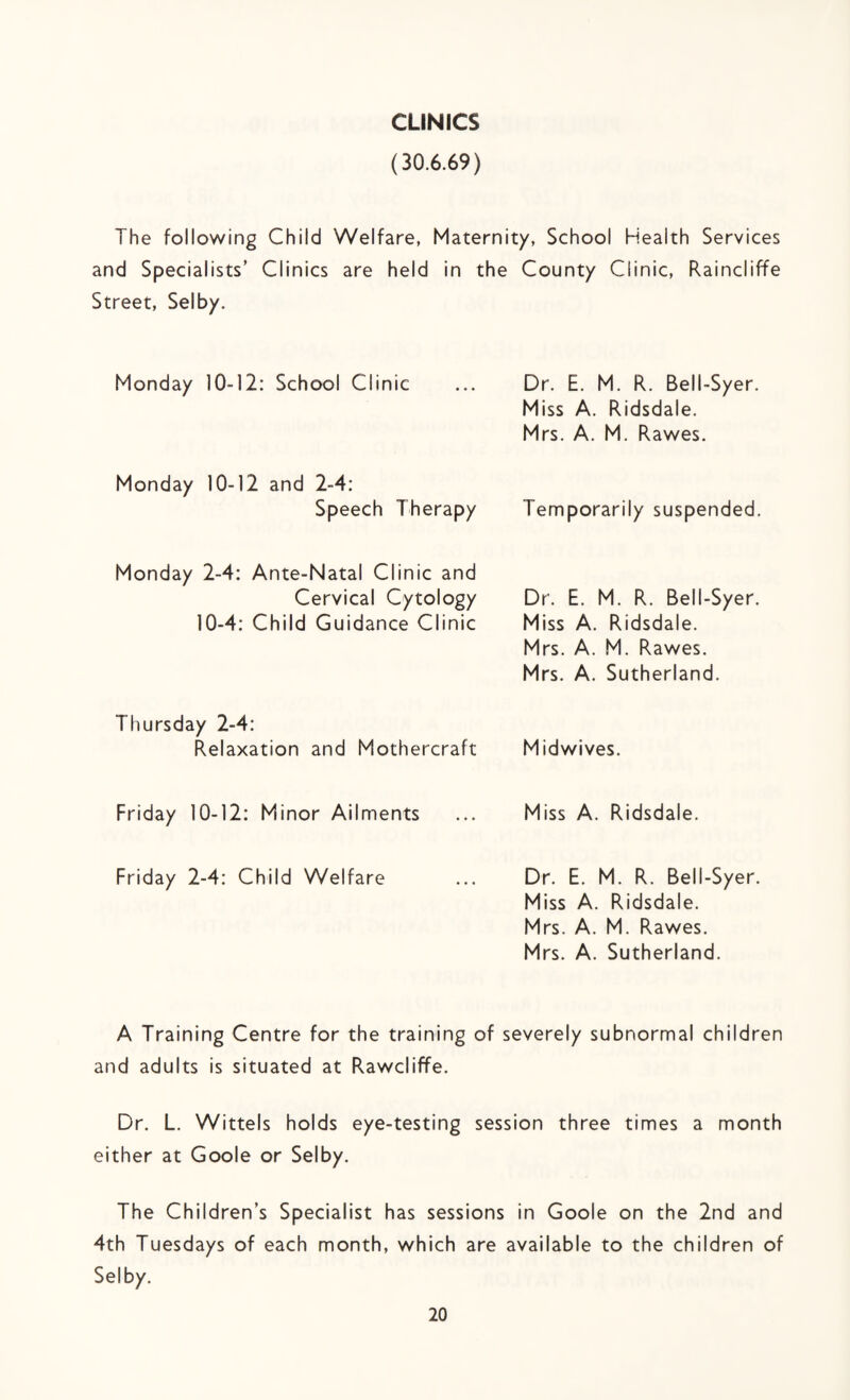 CLINICS (30.6.69) The following Child Welfare, Maternity, School Health Services and Specialists’ Clinics are held in the County Clinic, Raincliffe Street, Selby. Monday 10-12: School Clinic Dr. E. M. R. Bell-Syer. Miss A. Ridsdale. Mrs. A. M. Rawes. Monday 10-12 and 2-4: Speech Therapy Temporarily suspended. Monday 2-4: Ante-Natal Clinic and Cervical Cytology 10-4: Child Guidance Clinic Dr. E. M. R. Bell-Syer. Miss A. Ridsdale. Mrs. A. M. Rawes. Mrs. A. Sutherland. Thursday 2-4: Relaxation and Mothercraft Midwives. Friday 10-12: Minor Ailments Miss A. Ridsdale. Friday 2-4: Child Welfare Dr. E. M. R. Bell-Syer. Miss A. Ridsdale. Mrs. A. M, Rawes. Mrs. A. Sutherland. A Training Centre for the training of severely subnormal children and adults is situated at Rawcliffe. Dr. L. Wittels holds eye-testing session three times a month either at Goole or Selby. The Children’s Specialist has sessions in Goole on the 2nd and 4th Tuesdays of each month, which are available to the children of Selby.