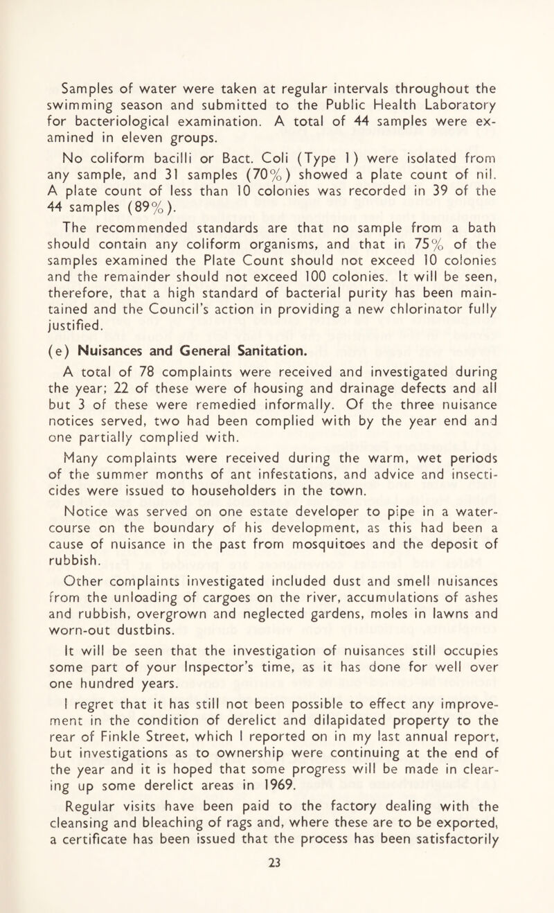Samples of water were taken at regular intervals throughout the swimming season and submitted to the Public Health Laboratory for bacteriological examination. A total of 44 samples were ex¬ amined in eleven groups. No coliform bacilli or Bact. Coli (Type 1) were isolated from any sample, and 31 samples (70%) showed a plate count of nil. A plate count of less than 10 colonies was recorded in 39 of the 44 samples (89%). The recommended standards are that no sample from a bath should contain any coliform organisms, and that in 75% of the samples examined the Plate Count should not exceed 10 colonies and the remainder should not exceed 100 colonies. It will be seen, therefore, that a high standard of bacterial purity has been main¬ tained and the Council’s action in providing a new chlorinator fully justified. (e) Nuisances and General Sanitation. A total of 78 complaints were received and investigated during the year; 22 of these were of housing and drainage defects and all but 3 of these were remedied informally. Of the three nuisance notices served, two had been complied with by the year end and one partially complied with. Many complaints were received during the warm, wet periods of the summer months of ant infestations, and advice and insecti¬ cides were issued to householders in the town. Notice was served on one estate developer to pipe in a water¬ course on the boundary of his development, as this had been a cause of nuisance in the past from mosquitoes and the deposit of rubbish. Cither complaints investigated included dust and smell nuisances from the unloading of cargoes on the river, accumulations of ashes and rubbish, overgrown and neglected gardens, moles in lawns and worn-out dustbins. It will be seen that the investigation of nuisances still occupies some part of your Inspector’s time, as it has done for well over one hundred years. I regret that it has still not been possible to effect any improve¬ ment in the condition of derelict and dilapidated property to the rear of Finkle Street, which I reported on in my last annual report, but investigations as to ownership were continuing at the end of the year and it is hoped that some progress will be made in clear¬ ing up some derelict areas in 1969. Regular visits have been paid to the factory dealing with the cleansing and bleaching of rags and, where these are to be exported, a certificate has been issued that the process has been satisfactorily