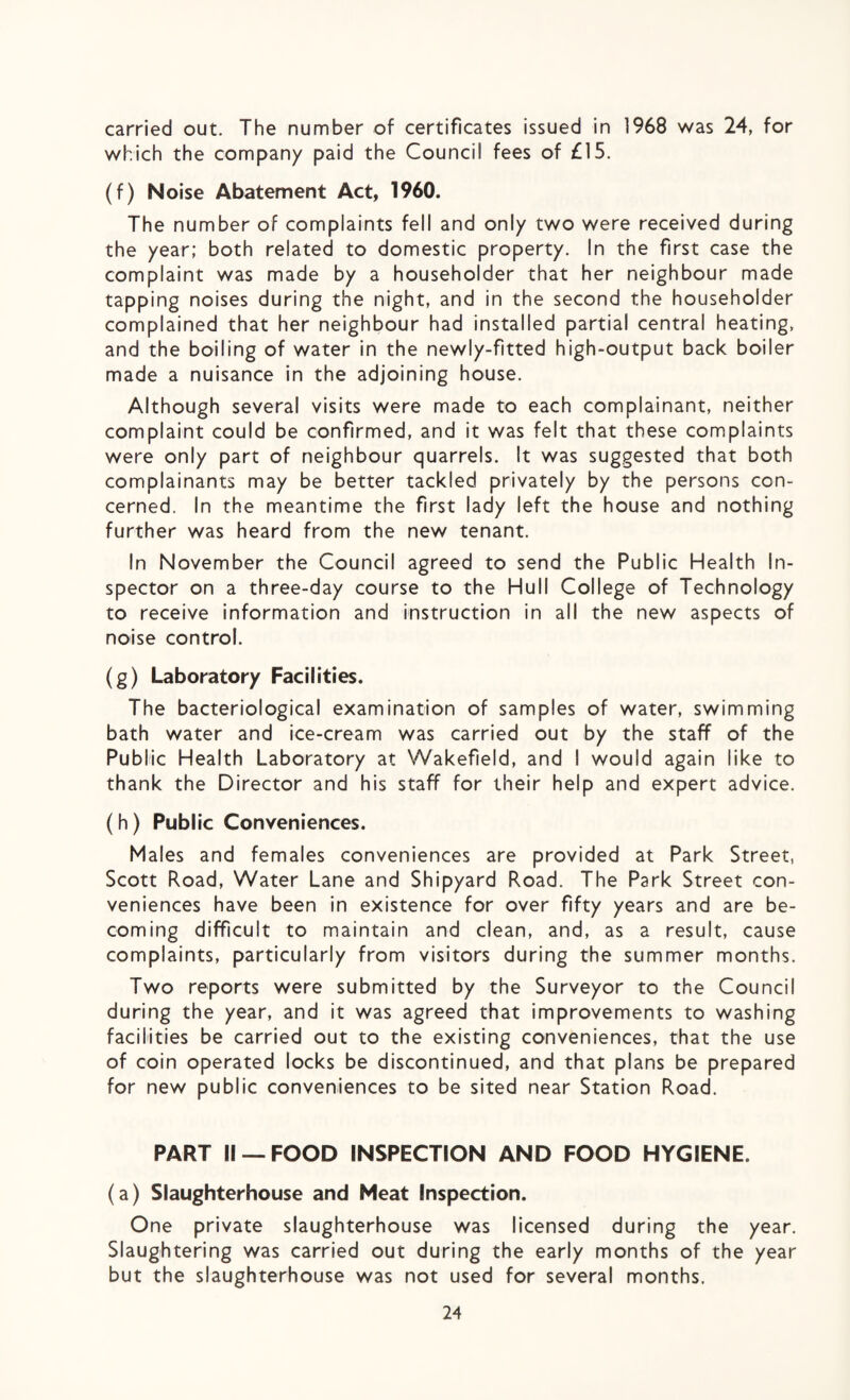 which the company paid the Council fees of £15. (f) Noise Abatement Act, 1960. The number of complaints fell and only two were received during the year; both related to domestic property. In the first case the complaint was made by a householder that her neighbour made tapping noises during the night, and in the second the householder complained that her neighbour had installed partial central heating, and the boiling of water in the newly-fitted high-output back boiler made a nuisance in the adjoining house. Although several visits were made to each complainant, neither complaint could be confirmed, and it was felt that these complaints were only part of neighbour quarrels. It was suggested that both complainants may be better tackled privately by the persons con¬ cerned. In the meantime the first lady left the house and nothing further was heard from the new tenant. In November the Council agreed to send the Public Health In¬ spector on a three-day course to the Hull College of Technology to receive information and instruction in all the new aspects of noise control. (g) Laboratory Facilities. The bacteriological examination of samples of water, swimming bath water and ice-cream was carried out by the staff of the Public Health Laboratory at Wakefield, and I would again like to thank the Director and his staff for their help and expert advice. (h) Public Conveniences. Males and females conveniences are provided at Park Street, Scott Road, Water Lane and Shipyard Road. The Park Street con¬ veniences have been in existence for over fifty years and are be¬ coming difficult to maintain and clean, and, as a result, cause complaints, particularly from visitors during the summer months. Two reports were submitted by the Surveyor to the Council during the year, and it was agreed that improvements to washing facilities be carried out to the existing conveniences, that the use of coin operated locks be discontinued, and that plans be prepared for new public conveniences to be sited near Station Road. PART II —FOOD INSPECTION AND FOOD HYGIENE. (a) Slaughterhouse and Meat Inspection. One private slaughterhouse was licensed during the year. Slaughtering was carried out during the early months of the year but the slaughterhouse was not used for several months. 24