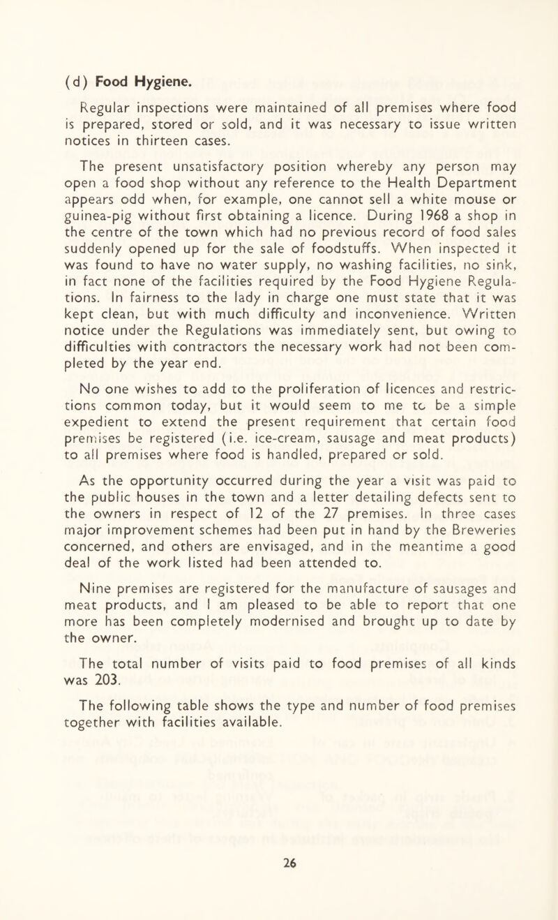 (d) Food Hygiene. Regular inspections were maintained of all premises where food is prepared, stored or sold, and it was necessary to issue written notices in thirteen cases. The present unsatisfactory position whereby any person may open a food shop without any reference to the Health Department appears odd when, for example, one cannot sell a white mouse or guinea-pig without first obtaining a licence. During 1968 a shop in the centre of the town which had no previous record of food sales suddenly opened up for the sale of foodstuffs. When inspected it was found to have no water supply, no washing facilities, no sink, in fact none of the facilities required by the Food Hygiene Regula¬ tions. In fairness to the lady in charge one must state that it was kept clean, but with much difficulty and inconvenience. Written notice under the Regulations was immediately sent, but owing to difficulties with contractors the necessary work had not been com¬ pleted by the year end. No one wishes to add to the proliferation of licences and restric¬ tions common today, but it would seem to me to be a simple expedient to extend the present requirement that certain food premises be registered (i.e. ice-cream, sausage and meat products) to all premises where food is bandied, prepared or sold. As the opportunity occurred during the year a visit was paid to the public houses in the town and a letter detailing defects sent to the owners in respect of 12 of the 27 premises. In three cases major improvement schemes had been put in hand by the Breweries concerned, and others are envisaged, and in the meantime a good deal of the work listed had been attended to. Nine premises are registered for the manufacture of sausages and meat products, and I am pleased to be able to report that one more has been completely modernised and brought up to date by the owner. The total number of visits paid to food premises of all kinds was 203. The following table shows the type and number of food premises together with facilities available.