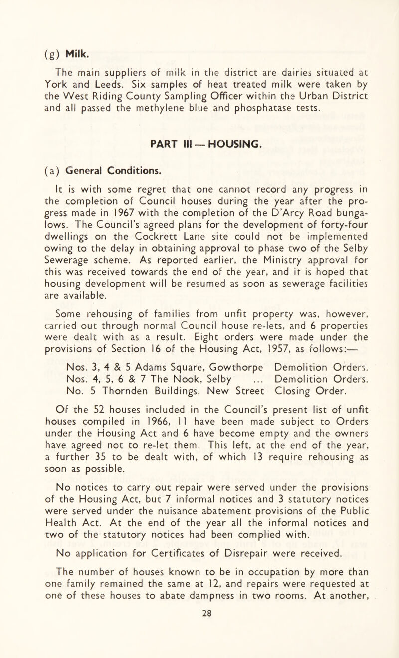 (g) Milk. The main suppliers of milk in the district are dairies situated at York and Leeds. Six samples of heat treated milk were taken by the West Riding County Sampling Officer within the Urban District and all passed the methylene blue and phosphatase tests. PART 911 — HOUSING. (a) General Conditions. It is with some regret that one cannot record any progress in the completion of Council houses during the year after the pro¬ gress made in 1967 with the completion of the D’Arcy Road bunga¬ lows. The Council’s agreed plans for the development of forty-four dwellings on the Cockrett Lane site could not be implemented owing to the delay in obtaining approval to phase two of the Selby Sewerage scheme. As reported earlier, the Ministry approval for this was received towards the end of the year, and it is hoped that housing development will be resumed as soon as sewerage facilities are available. Some rehousing of families from unfit property was, however, carried out through normal Council house re-lets, and 6 properties were dealt with as a result. Eight orders were made under the provisions of Section 16 of the Housing Act, 1957, as follows:— Nos. 3, 4 & 5 Adams Square, Gowthorpe Demolition Orders. Nos. 4, 5, 6 & 7 The Nook, Selby ... Demolition Orders. No. 5 Thornden Buildings, New Street Closing Order. Of the 52 houses included in the Council’s present list of unfit houses compiled in 1966, 11 have been made subject to Orders under the Housing Act and 6 have become empty and the owners have agreed not to re-let them. This left, at the end of the year, a further 35 to be dealt with, of which 13 require rehousing as soon as possible. No notices to carry out repair were served under the provisions of the Housing Act, but 7 informal notices and 3 statutory notices were served under the nuisance abatement provisions of the Public Health Act. At the end of the year all the informal notices and two of the statutory notices had been complied with. No application for Certificates of Disrepair were received. The number of houses known to be in occupation by more than one family remained the same at 12, and repairs were requested at one of these houses to abate dampness in two rooms. At another,