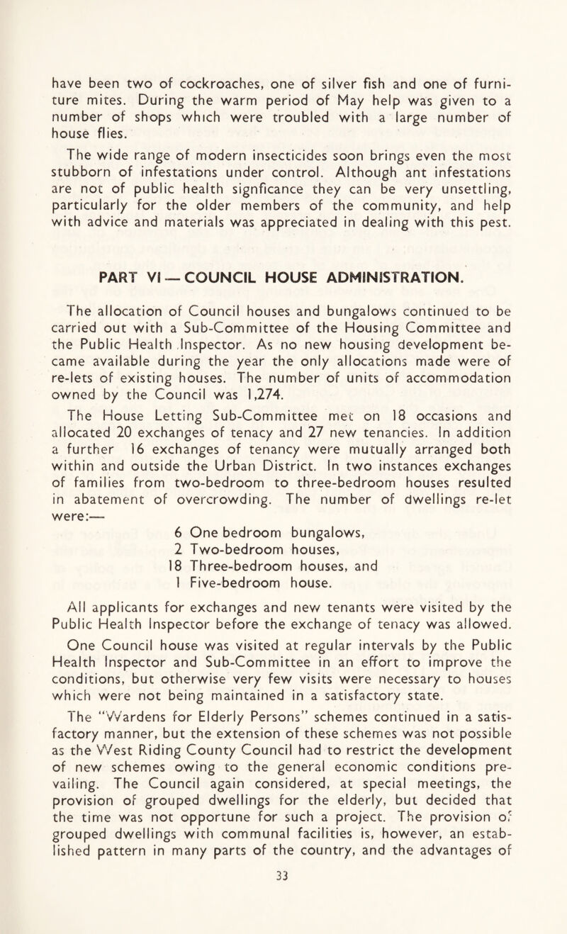 have been two of cockroaches, one of silver fish and one of furni¬ ture mites. During the warm period of May help was given to a number of shops which were troubled with a large number of house flies. The wide range of modern insecticides soon brings even the most stubborn of infestations under control. Although ant infestations are not of public health signficance they can be very unsettling, particularly for the older members of the community, and help with advice and materials was appreciated in dealing with this pest. PART Vi —COUNCIL HOUSE ADMINISTRATION. The allocation of Council houses and bungalows continued to be carried out with a Sub-Committee of the Housing Committee and the Public Health Inspector. As no new housing development be¬ came available during the year the only allocations made were of re-lets of existing houses. The number of units of accommodation owned by the Council was 1,274. The House Letting Sub-Committee met on 18 occasions and allocated 20 exchanges of tenacy and 27 new tenancies. In addition a further 16 exchanges of tenancy were mutually arranged both within and outside the Urban District. In two instances exchanges of families from two-bedroom to three-bedroom houses resulted in abatement of overcrowding. The number of dwellings re-let were:— 6 One bedroom bungalows, 2 Two-bedroom houses, 18 Three-bedroom houses, and 1 Five-bedroom house. All applicants for exchanges and new tenants were visited by the Public Health Inspector before the exchange of tenacy was allowed. One Council house was visited at regular intervals by the Public Health Inspector and Sub-Committee in an effort to improve the conditions, but otherwise very few visits were necessary to houses which were not being maintained in a satisfactory state. The “Wardens for Elderly Persons” schemes continued in a satis¬ factory manner, but the extension of these schemes was not possible as the West Riding County Council had to restrict the development of new schemes owing to the general economic conditions pre¬ vailing. The Council again considered, at special meetings, the provision of grouped dwellings for the elderly, but decided that the time was not opportune for such a project. The provision of grouped dwellings with communal facilities is, however, an estab¬ lished pattern in many parts of the country, and the advantages of