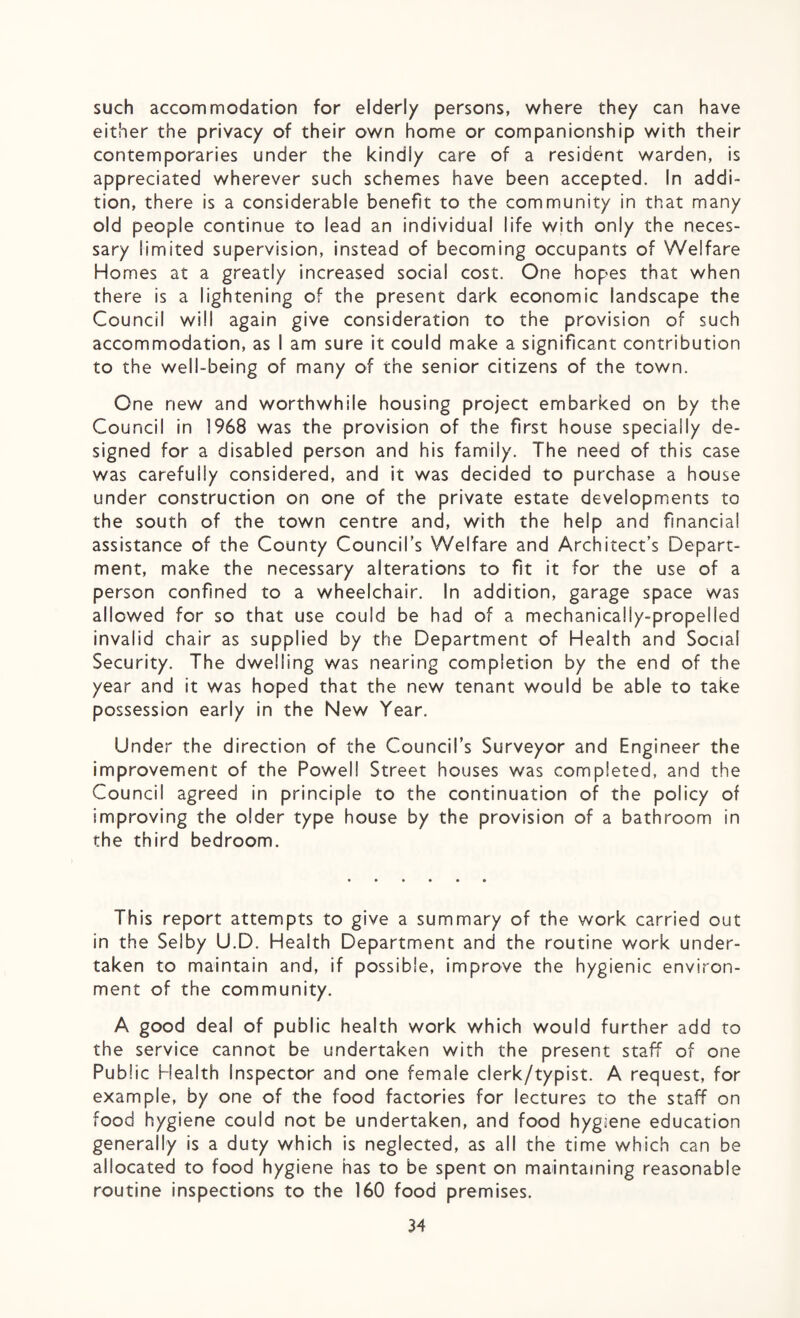such accommodation for elderly persons, where they can have either the privacy of their own home or companionship with their contemporaries under the kindly care of a resident warden, is appreciated wherever such schemes have been accepted. In addi¬ tion, there is a considerable benefit to the community in that many old people continue to lead an individual life with only the neces¬ sary limited supervision, instead of becoming occupants of Welfare Homes at a greatly increased social cost. One hopes that when there is a lightening of the present dark economic landscape the Council will again give consideration to the provision of such accommodation, as I am sure it could make a significant contribution to the well-being of many of the senior citizens of the town. One new and worthwhile housing project embarked on by the Council in 1968 was the provision of the first house specially de¬ signed for a disabled person and his family. The need of this case was carefully considered, and it was decided to purchase a house under construction on one of the private estate developments to the south of the town centre and, with the help and financial assistance of the County Council’s Welfare and Architect’s Depart¬ ment, make the necessary alterations to fit it for the use of a person confined to a wheelchair. In addition, garage space was allowed for so that use could be had of a mechanically-propelled invalid chair as supplied by the Department of Health and Social Security. The dwelling was nearing completion by the end of the year and it was hoped that the new tenant would be able to take possession early in the New Year. Under the direction of the Council’s Surveyor and Engineer the improvement of the Powell Street houses was completed, and the Council agreed in principle to the continuation of the policy of improving the older type house by the provision of a bathroom in the third bedroom. This report attempts to give a summary of the work carried out in the Selby U.D. Health Department and the routine work under¬ taken to maintain and, if possible, improve the hygienic environ¬ ment of the community. A good deal of public health work which would further add to the service cannot be undertaken with the present staff of one Public Health inspector and one female clerk/typist. A request, for example, by one of the food factories for lectures to the staff on food hygiene could not be undertaken, and food hygiene education generally is a duty which is neglected, as all the time which can be allocated to food hygiene has to be spent on maintaining reasonable routine inspections to the 160 food premises.