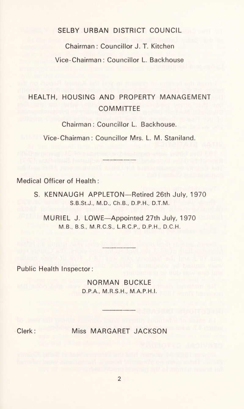 SELBY URBAN DISTRICT COUNCIL Chairman : Councillor J. T. Kitchen Vice-Chairman: Councillor L. Backhouse HEALTH, HOUSING AND PROPERTY MANAGEMENT COMMITTEE Chairman: Councillor L. Backhouse. Vice-Chairman: Councillor Mrs. L. M. Staniland. Medical Officer of Health : S. KENNAUGH APPLETON—Retired 26th July, 1 970 S.B.St.J., M.D., Ch.B., D.P.H., D.T.M. MURIEL J. LOWE—Appointed 27th July, 1970 M.B., B.S., M.R.C.S., L.R.C.P., D.P.H., D.C.H. Public Health Inspector: NORMAN BUCKLE D.P.A., M.R.S.H., M.A.P.H.I. Clerk: Miss MARGARET JACKSON