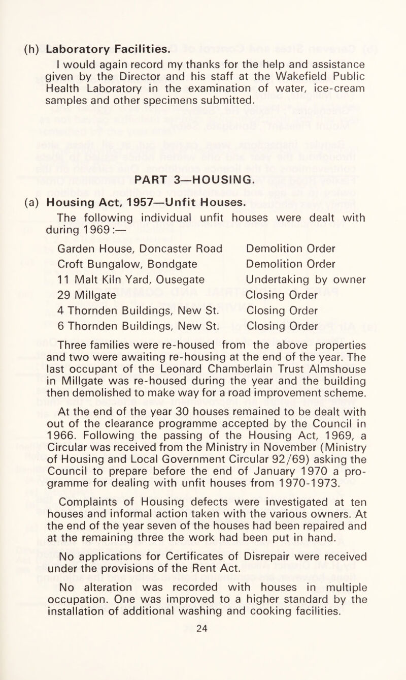 (h) Laboratory Facilities. I would again record my thanks for the help and assistance given by the Director and his staff at the Wakefield Public Health Laboratory in the examination of water, ice-cream samples and other specimens submitted. PART 3—HOUSING. (a) Housing Act, 1957—Unfit Houses. The following individual unfit houses were dealt with during 1 969 :— Garden House, Doncaster Road Demolition Order Demolition Order Undertaking by owner Croft Bungalow, Bondgate 11 Malt Kiln Yard, Ousegate 29 Millgate 4 Thornden Buildings, New St. 6 Thornden Buildings, New St. Closing Order Closing Order Closing Order Three families were re-housed from the above properties and two were awaiting re-housing at the end of the year. The last occupant of the Leonard Chamberlain Trust Almshouse in Millgate was re-housed during the year and the building then demolished to make way for a road improvement scheme. At the end of the year 30 houses remained to be dealt with out of the clearance programme accepted by the Council in 1966. Following the passing of the Housing Act, 1969, a Circular was received from the Ministry in November (Ministry of Housing and Local Government Circular 92/69) asking the Council to prepare before the end of January 1970 a pro¬ gramme for dealing with unfit houses from 1970-1973. Complaints of Housing defects were investigated at ten houses and informal action taken with the various owners. At the end of the year seven of the houses had been repaired and at the remaining three the work had been put in hand. No applications for Certificates of Disrepair were received under the provisions of the Rent Act. No alteration was recorded with houses in multiple occupation. One was improved to a higher standard by the installation of additional washing and cooking facilities.