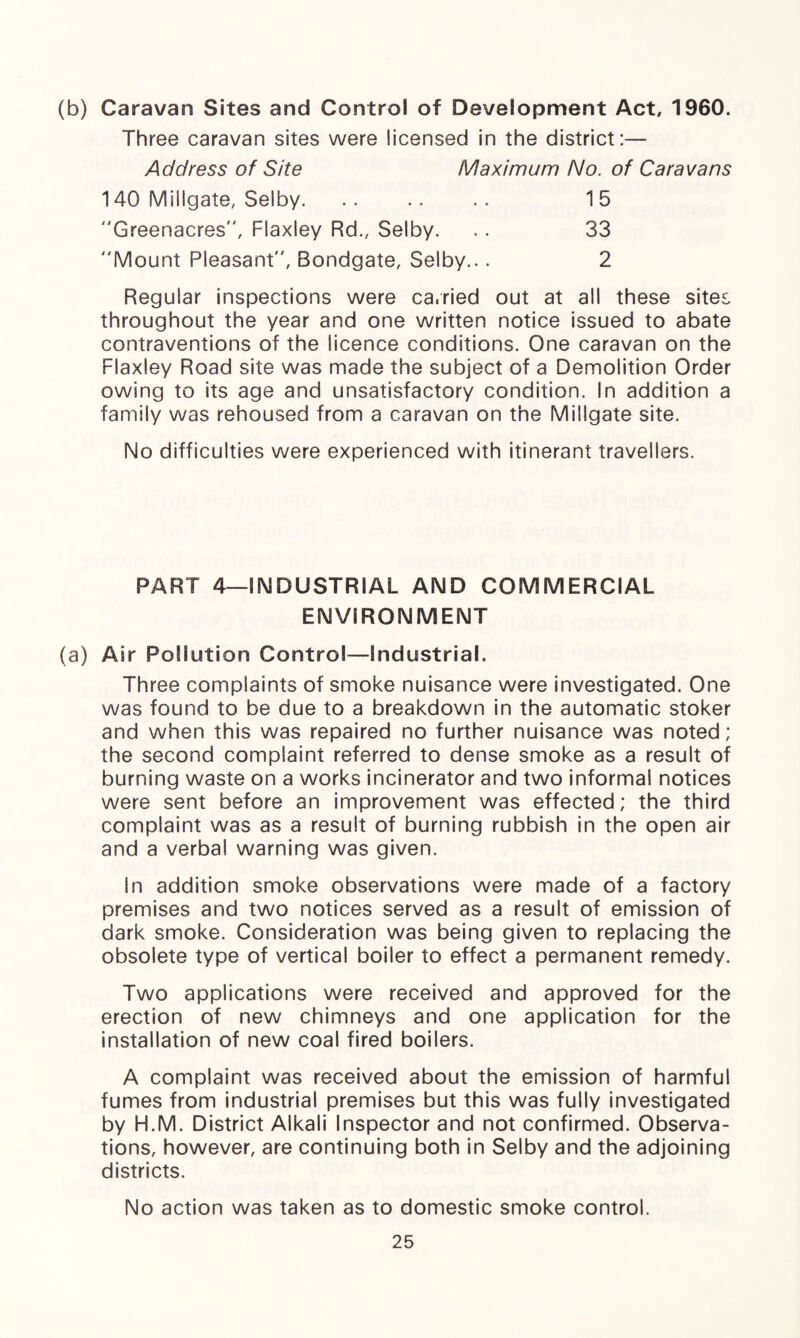 (b) Caravan Sites and Control of Development Act, 1960. Three caravan sites were licensed in the district:— Maximum No, of Caravans Address of Site 140 Millgate, Selby. Greenacres, Flaxley Rd., Selby. Mount Pleasant, Bondgate, Selby... 15 33 2 Regular inspections were ca.ried out at all these sites throughout the year and one written notice issued to abate contraventions of the licence conditions. One caravan on the Flaxley Road site was made the subject of a Demolition Order owing to its age and unsatisfactory condition. In addition a family was rehoused from a caravan on the Millgate site. No difficulties were experienced with itinerant travellers. PART 4—INDUSTRIAL AND COMMERCIAL ENVIRONMENT (a) Air Pollution Control—Industrial. Three complaints of smoke nuisance were investigated. One was found to be due to a breakdown in the automatic stoker and when this was repaired no further nuisance was noted; the second complaint referred to dense smoke as a result of burning waste on a works incinerator and two informal notices were sent before an improvement was effected; the third complaint was as a result of burning rubbish in the open air and a verba! warning was given. In addition smoke observations were made of a factory premises and two notices served as a result of emission of dark smoke. Consideration was being given to replacing the obsolete type of vertical boiler to effect a permanent remedy. Two applications were received and approved for the erection of new chimneys and one application for the installation of new coal fired boilers. A complaint was received about the emission of harmful fumes from industrial premises but this was fully investigated by H.M. District Alkali Inspector and not confirmed. Observa¬ tions, however, are continuing both in Selby and the adjoining districts. No action was taken as to domestic smoke control.
