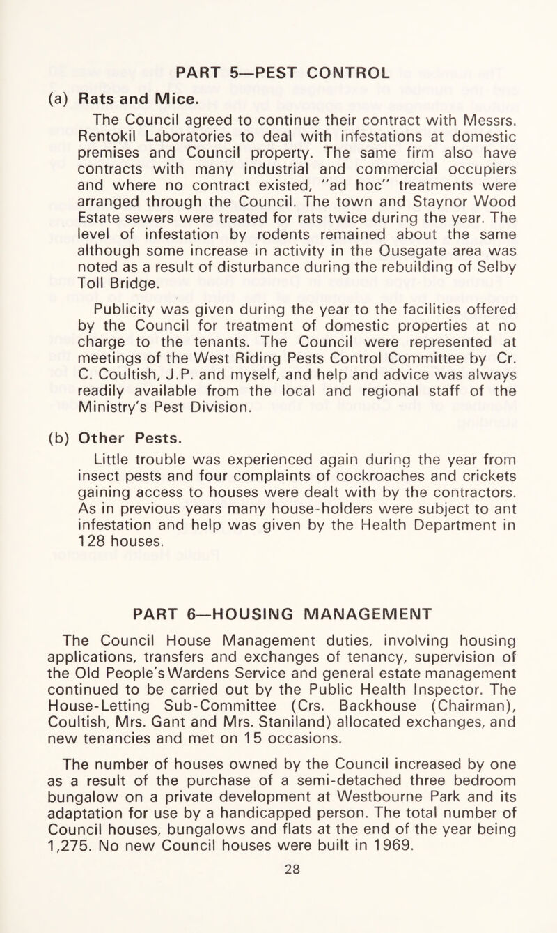 PART 5—PEST CONTROL (a) Rats and Mice. The Council agreed to continue their contract with Messrs. Rentokil Laboratories to deal with infestations at domestic premises and Council property. The same firm also have contracts with many industrial and commercial occupiers and where no contract existed, ad hoc treatments were arranged through the Council. The town and Staynor Wood Estate sewers were treated for rats twice during the year. The level of infestation by rodents remained about the same although some increase in activity in the Ousegate area was noted as a result of disturbance during the rebuilding of Selby Toll Bridge. Publicity was given during the year to the facilities offered by the Council for treatment of domestic properties at no charge to the tenants. The Council were represented at meetings of the West Riding Pests Control Committee by Cr. C. Coultish, J.P. and myself, and help and advice was always readily available from the local and regional staff of the Ministry's Pest Division. (b) Other Pests. Little trouble was experienced again during the year from insect pests and four complaints of cockroaches and crickets gaining access to houses were dealt with by the contractors. As in previous years many house-holders were subject to ant infestation and help was given by the Health Department in 128 houses. PART 6—HOUSING MANAGEMENT The Council House Management duties, involving housing applications, transfers and exchanges of tenancy, supervision of the Old People's Wardens Service and general estate management continued to be carried out by the Public Health Inspector. The House-Letting Sub-Committee (Crs. Backhouse (Chairman), Coultish, Mrs. Gant and Mrs. Staniland) allocated exchanges, and new tenancies and met on 1 5 occasions. The number of houses owned by the Council increased by one as a result of the purchase of a semi-detached three bedroom bungalow on a private development at Westbourne Park and its adaptation for use by a handicapped person. The total number of Council houses, bungalows and flats at the end of the year being 1,275. No new Council houses were built in 1969. 23