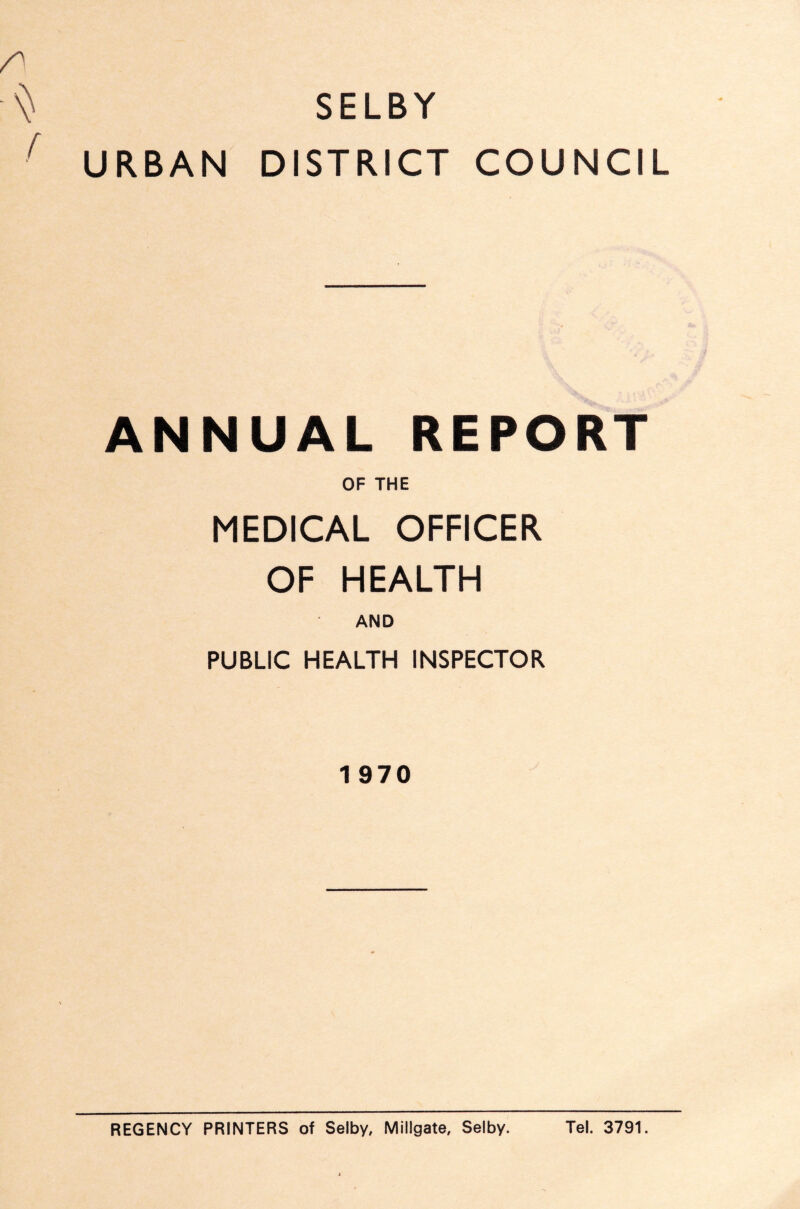 SELBY ■ URBAN DISTRICT COUNCIL ANNUAL REPORT OF THE MEDICAL OFFICER OF HEALTH AND PUBLIC HEALTH INSPECTOR 1 970 REGENCY PRINTERS of Selby, Millgate, Selby. Tel. 3791.
