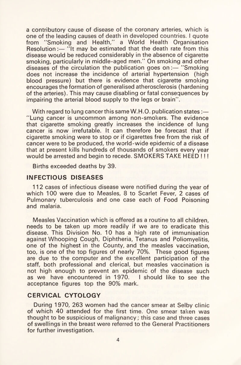 a contributory cause of disease of the coronary arteries, which is one of the leading causes of death in developed countries. I quote from Smoking and Health, a World Health Organisation Resolution:— It may be estimated that the death rate from this disease would be reduced considerably in the absence of cigarette smoking, particularly in middle-aged men. On smoking and other diseases of the circulation the publication goes on:— Smoking does not increase the Incidence of arterial hypertension (high blood pressure) but there is evidence that cigarette smoking encourages the formation of generalised atherosclerosis (hardening of the arteries). This may cause disabling or fatal consequences by impairing the arterial blood supply to the legs or brain. With regard to lung cancer this same W.H.O. publication states;— Lung cancer is uncommon among non-smokers. The evidence that cigarette smoking greatly increases the Incidence of lung cancer is now irrefutable. It can therefore be forecast that if cigarette smoking were to stop or if cigarettes free from the risk of cancer were to be produced, the world-wide epidemic of a disease that at present kills hundreds of thousands of smokers every year would be arrested and begin to recede. SMOKERS TAKE HEED I!! Births exceeded deaths by 39. INFECTIOUS DISEASES 112 cases of infectious disease were notified during the year of which 100 were due to Measles, 8 to Scarlet Fever, 2 cases of Pulmonary tuberculosis and one case each of Food Poisoning and malaria. Measles Vaccination which is offered as a routine to all children, needs to be taken up more readily If we are to eradicate this disease. This Division No. 10 has a high rate of immunisation against Whooping Cough, Diphtheria, Tetanus and Poliomyelitis, one of the highest in the County, and the measles vaccination, too, is one of the top figures of nearly 70%. These good figures are due to the computer and the excellent participation of the staff, both professional and clerical, but measles vaccination is not high enough to prevent an epidemic of the disease such as we have encountered in 1970. I should like to see the acceptance figures top the 90% mark. CERVICAL CYTOLOGY During 1970, 263 women had the cancer smear at Selby clinic of which 40 attended for the first time. One smear taken was thought to be suspicious of malignancy; this case and three cases of swellings in the breast were referred to the General Practitioners for further investigation.