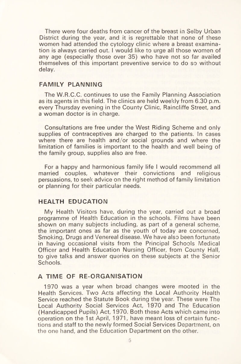 There were four deaths from cancer of the breast in Selby Urban District during the year, and it is regrettable that none of these women had attended the cytology clinic where a breast examina¬ tion is always carried out. I would like to urge all those women of any age (especially those over 35) who have not so far availed themselves of this important preventive service to do so without delay. FAMILY PLANNING The W.R.C.C. continues to use the Family Planning Association as its agents in this field. The clinics are held weekly from 6.30 p.m. every Thursday evening in the County Clinic, Raincliffe Street, and a woman doctor is in charge. Consultations are free under the West Riding Scheme and only supplies of contraceptives are charged to the patients. In cases where there are health and/or social grounds and where the limitation of families is important to the health and well being of the family group, supplies also are free. For a happy and harmonious family life I would recommend all married couples, whatever their convictions and religious persuasions, to seek advice on the right method of family limitation or planning for their particular needs. HEALTH EDUCATION My Health Visitors have, during the year, carried out a broad programme of Health Education in the schools. Films have been shown on many subjects including, as part of a general scheme, the important ones as far as the youth of today are concerned. Smoking, Drugs and Venereal disease. We have also been fortunate in having occasional visits from the Principal Schools Medical Officer and Health Education Nursing Officer, from County Hall, to give talks and answer queries on these subjects at the Senior Schools. A TIME OF RE-ORGANISATION 1970 was a year when broad changes were mooted in the Health Services. Two Acts affecting the Local Authority Health Service reached the Statute Book during the year. These were The Local Authority Social Services Act, 1970 and The Education (Handicapped Pupils) Act, 1970. Both these Acts which came into operation on the 1st April, 1971, have meant loss of certain func¬ tions and staff to the newly formed Social Services Department, on the one hand, and the Education Department on the other.