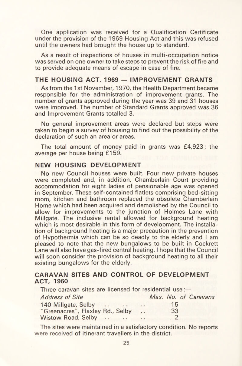 One application was received for a Qualification Certificate under the provision of the 1969 Housing Act and this was refused until the owners had brought the house up to standard. As a result of inspections of houses in multi-occupation notice was served on one owner to take steps to prevent the risk of fire and to provide adequate means of escape in case of fire. THE HOUSING ACT, 1969 — IMPROVEMENT GRANTS As from the 1 st November, 1970, the Health Department became responsible for the administration of improvement grants. The number of grants approved during the year was 39 and 31 houses were improved. The number of Standard Grants approved was 36 and Improvement Grants totalled 3. No general improvement areas were declared but steps were taken to begin a survey of housing to find out the possibility of the declaration of such an area or areas. The total amount of money paid in grants was £4,923; the average per house being £159. NEW HOUSING DEVELOPMENT No new Council houses were built. Four new private houses were completed and, in addition, Chamberlain Court providing accommodation for eight ladies of pensionable age was opened in September. These self-contained flatlets comprising bed-sitting room, kitchen and bathroom replaced the obsolete Chamberlain Home which had been acquired and demolished by the Council to allow for improvements to the junction of Holmes Lane with Millgate. The inclusive rental allowed for background heating which is most desirable in this form of development. The installa¬ tion of background heating is a major precaution in the prevention of Hypothermia which can be so deadly to the elderly and I am pleased to note that the new bungalows to be built in Cockrett Lane will also have gas-fired central heating. I hope that the Council will soon consider the provision of background heating to all their existing bungalows for the elderly. CARAVAN SITES AND CONTROL OF DEVELOPMENT ACT, 1960 Three caravan sites are licensed for residential use:— Address of Site Max. No. of Caravans 140 Millgate, Selby Greenacres”, Flaxley Rd., Selby Wistow Road, Selby 15 33 2 The sites were maintained in a satisfactory condition. No reports were received of itinerant travellers in the district.