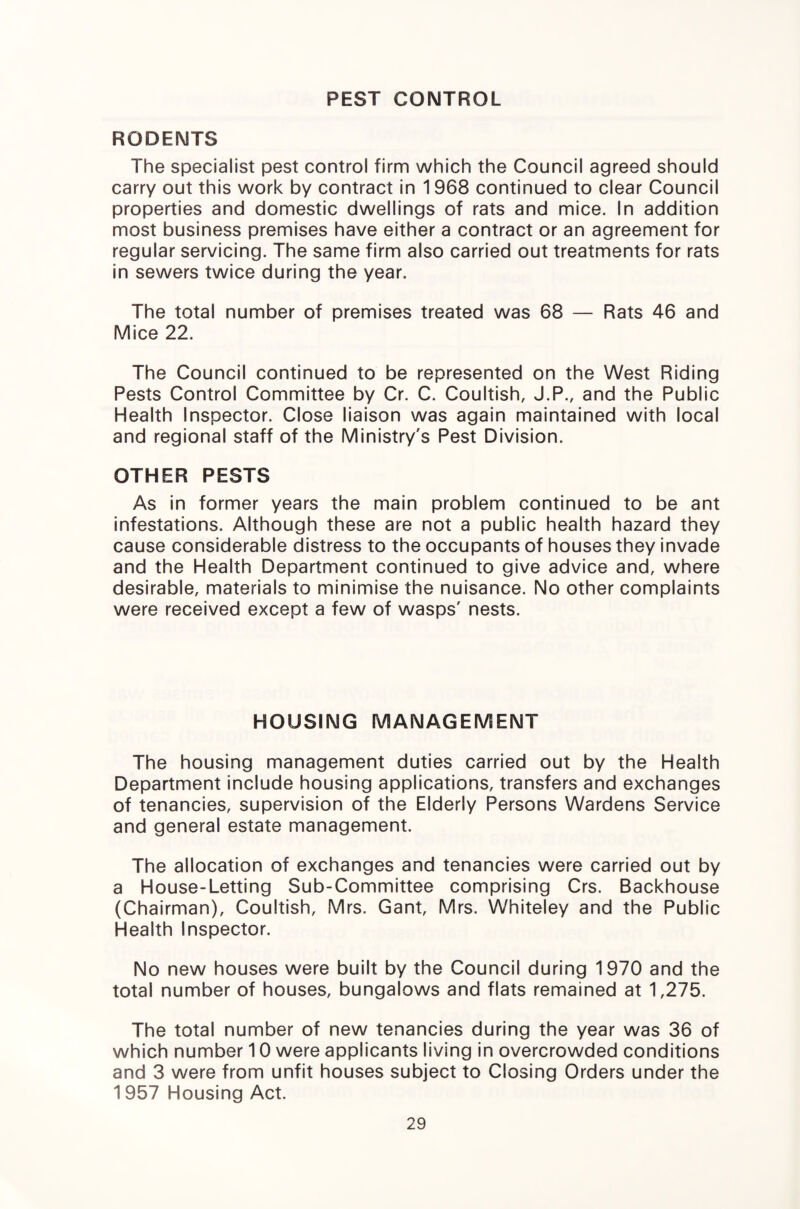 PEST CONTROL RODENTS The specialist pest control firm which the Council agreed should carry out this work by contract in 1968 continued to clear Council properties and domestic dwellings of rats and mice. In addition most business premises have either a contract or an agreement for regular servicing. The same firm also carried out treatments for rats in sewers twice during the year. The total number of premises treated was 68 — Rats 46 and Mice 22. The Council continued to be represented on the West Riding Pests Control Committee by Cr. C. Coultish, J.P., and the Public Health Inspector. Close liaison was again maintained with local and regional staff of the Ministry's Pest Division. OTHER PESTS As in former years the main problem continued to be ant infestations. Although these are not a public health hazard they cause considerable distress to the occupants of houses they invade and the Health Department continued to give advice and, where desirable, materials to minimise the nuisance. No other complaints were received except a few of wasps' nests. HOUSING MANAGEMENT The housing management duties carried out by the Health Department include housing applications, transfers and exchanges of tenancies, supervision of the Elderly Persons Wardens Service and general estate management. The allocation of exchanges and tenancies were carried out by a House-Letting Sub-Committee comprising Crs. Backhouse (Chairman), Coultish, Mrs. Gant, Mrs. Whiteley and the Public Health Inspector. No new houses were built by the Council during 1970 and the total number of houses, bungalows and flats remained at 1,275. The total number of new tenancies during the year was 36 of which number 10 were applicants living in overcrowded conditions and 3 were from unfit houses subject to Closing Orders under the 1957 Housing Act.