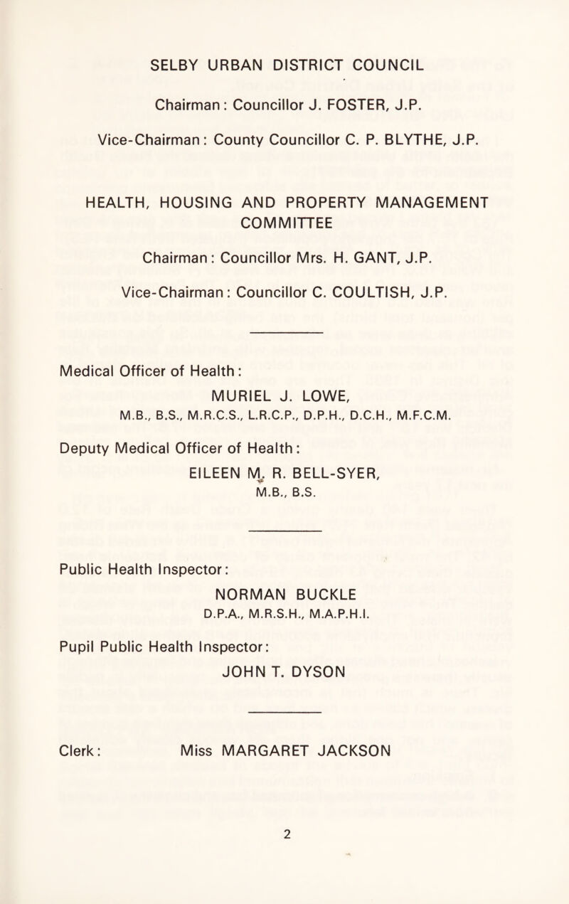 SELBY URBAN DISTRICT COUNCIL Chairman: Councillor J. FOSTER, J.P. Vice-Chairman: County Councillor C. P. BLYTHE, J.P. HEALTH, HOUSING AND PROPERTY MANAGEMENT COMMITTEE Chairman: Councillor Mrs. H. GANT, J.P. Vice-Chairman: Councillor C. COULTISH, J.P. Medical Officer of Health: MURIEL J. LOWE, M.B., B.S., M.R.C.S., L.R.C.P., D.P.H., D.C.H., M.F.C.M. Deputy Medical Officer of Health: EILEEN VL R. BELL-SYER, M.B., B.S. Public Health Inspector: NORMAN BUCKLE D.P.A., M.R.S.H., M.A.P.H.I. Pupil Public Health Inspector: JOHN T. DYSON Clerk: Miss MARGARET JACKSON