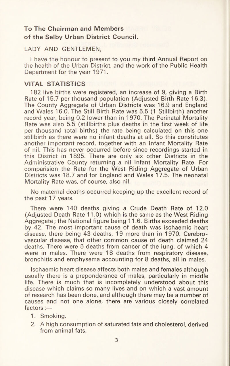 To The Chairman and Members of the Selby Urban District Council. LADY AND GENTLEMEN, I have the honour to present to you my third Annual Report on the health of the Urban District, and the work of the Public Health Department for the year 1971. VITAL STATISTICS 182 live births were registered, an increase of 9, giving a Birth Rate of 15.7 per thousand population (Adjusted Birth Rate 16.3). The County Aggregate of Urban Districts was 16.9 and England and Wales 16.0. The Still Birth Rate was 5.5 (1 Stillbirth) another record year, being 0.2 lower than In 1970. The Perinatal Mortality Rate was also 5.5 (stillbirths plus deaths in the first week of life per thousand total births) the rate being calculated on this one stillbirth as there were no infant deaths at all. So this constitutes another important record, together with an infant Mortality Rate of nil. This has never occurred before since recordings started In this District in 1895. There are only six other Districts in the Administrative County returning a nil Infant Mortality Rate. For cornparision the Rate for the West Riding Aggregate of Urban Districts was 18.7 and for England and Wales 17.5. The neonatal Mortality Rate was, of course, also nil. No maternal deaths occurred keeping up the excellent record of the past 17 years. There were 140 deaths giving a Crude Death Rate of 12.0 (Adjusted Death Rate 11.0) which is the same as the West Riding Aggregate; the National figure being 11.6. Births exceeded deaths by 42. The most important cause of death was ischaemic heart disease, there being 43 deaths, 19 more than in 1970. Cerebro¬ vascular disease, that other common cause of death claimed 24 deaths. There were 5 deaths from cancer of the lung, of which 4 were in males. There were 18 deaths from respiratory disease, bronchitis and emphysema accounting for 8 deaths, all in males. Ischaemic heart disease affects both males and females although usually there is a preponderance of males, particularly in middle life. There is much that is incompletely understood about this disease which claims so many lives and on which a vast amount of research has been done, and although there may be a number of causes and not one alone, there are various closely correlated factors:— 1. Smoking. 2. A high consumption of saturated fats and cholesterol, derived from animal fats.