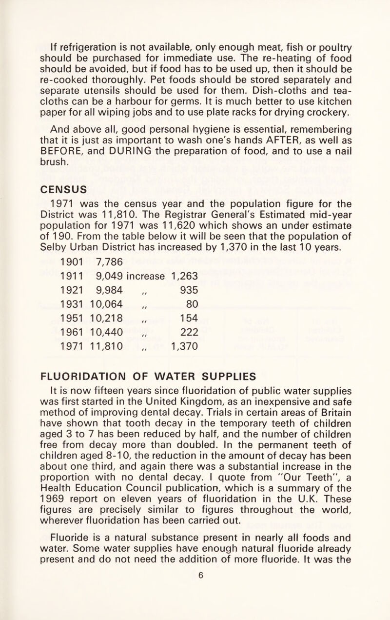 If refrigeration is not available, only enough meat, fish or poultry should be purchased for immediate use. The re-heating of food should be avoided, but if food has to be used up, then it should be re-cooked thoroughly. Pet foods should be stored separately and separate utensils should be used for them. Dish-cloths and tea- cloths can be a harbour for germs. It is much better to use kitchen paper for all wiping jobs and to use plate racks for drying crockery. And above all, good personal hygiene is essential, remembering that it is just as Important to wash one's hands AFTER, as well as BEFORE, and DURING the preparation of food, and to use a nail brush. CENSUS 1971 was the census year and the population figure for the District was 11,810. The Registrar General's Estimated mid-year population for 1971 was 11,620 which shows an under estimate of 190. From the table below it will be seen that the population of Selby Urban District has increased by 1,370 in the last 10 years. 1901 7,786 1911 9,049 increase 1,263 1921 9,984 935 1931 10,064 80 1951 10,218 154 1961 10,440 222 1971 11,810 1,370 FLUORIDATION OF WATER SUPPLIES It is now fifteen years since fluoridation of public water supplies was first started in the United Kingdom, as an inexpensive and safe method of improving dental decay. Trials in certain areas of Britain have shown that tooth decay in the temporary teeth of children aged 3 to 7 has been reduced by half, and the number of children free from decay more than doubled. In the permanent teeth of children aged 8-10, the reduction in the amount of decay has been about one third, and again there was a substantial increase in the proportion with no dental decay. I quote from Our Teeth, a Health Education Council publication, which is a summary of the 1969 report on eleven years of fluoridation in the U.K. These figures are precisely similar to figures throughout the world, wherever fluoridation has been carried out. Fluoride is a natural substance present In nearly all foods and water. Some water supplies have enough natural fluoride already present and do not need the addition of more fluoride. It was the