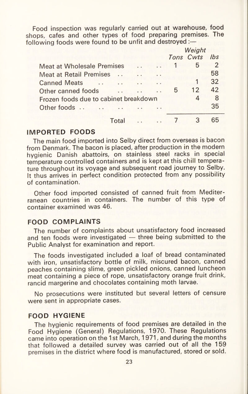 Food inspection was regularly carried out at warehouse, food shops, cafes and other types of food preparing premises. The following foods were found to be unfit and destroyed :— Weight Tons Cwts its Meat at Wholesale Premises 1 5 2 Meat at Retail Premises. 58 Canned Meats 1 32 Other canned foods 5 12 42 Frozen foods due to cabinet breakdown 4 8 Other foods. 35 Total 7 3 65 IMPORTED FOODS The main food imported into Selby direct from overseas is bacon from Denmark. The bacon is placed, after production in the modern hygienic Danish abattoirs, on stainless steel racks in special temperature controlled containers and is kept at this chill tempera¬ ture throughout its voyage and subsequent road journey to Selby. It thus arrives in perfect condition protected from any possibility of contamination. Other food imported consisted of canned fruit from Mediter¬ ranean countries in containers. The number of this type of container examined was 46. FOOD COMPLAINTS The number of complaints about unsatisfactory food Increased and ten foods were investigated — three being submitted to the Public Analyst for examination and report. The foods investigated included a loaf of bread contaminated with iron, unsatisfactory bottle of milk, miscured bacon, canned peaches containing slime, green pickled onions, canned luncheon meat containing a piece of rope, unsatisfactory orange fruit drink, rancid margarine and chocolates containing moth larvae. No prosecutions were Instituted but several letters of censure were sent In appropriate cases. FOOD HYGIENE The hygienic requirements of food premises are detailed in the Food Hygiene (General) Regulations, 1970. These Regulations came into operation on the 1 st March, 1971, and during the months that followed a detailed survey was carried out of all the 159 premises in the district where food is manufactured, stored or sold.