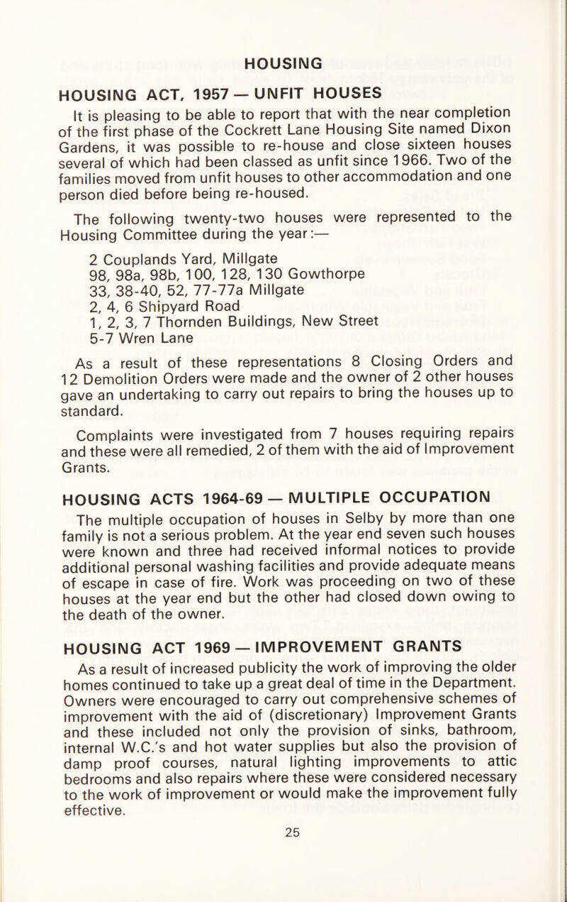 HOUSING HOUSING ACT, 1957 —UNFIT HOUSES It is pleasing to be able to report that with the near completion of the first phase of the Cockrett Lane Housing Site named Dixon Gardens, it was possible to re-house and close sixteen houses several of which had been classed as unfit since 1966. Two of the families moved from unfit houses to other accommodation and one person died before being re-housed. The following twenty-two houses were represented to the Housing Committee during the year:— 2 Couplands Yard, Millgate 98, 98a, 98b, 100, 128, 130 Gowthorpe 33, 38-40, 52, 77-77a Millgate 2, 4, 6 Shipyard Road 1, 2, 3, 7 Thornden Buildings, New Street 5-7 Wren Lane As a result of these representations 8 Closing Orders and 12 Demolition Orders were made and the owner of 2 other houses gave an undertaking to carry out repairs to bring the houses up to standard. Complaints were Investigated from 7 houses requiring repairs and these were all remedied, 2 of them with the aid of Improvement Grants. HOUSING ACTS 1964-69 — MULTIPLE OCCUPATION The multiple occupation of houses in Selby by more than one family is not a serious problem. At the year end seven such houses were known and three had received informal notices to provide additional personal washing facilities and provide adequate means of escape in case of fire. Work was proceeding on two of these houses at the year end but the other had closed down owing to the death of the owner. HOUSING ACT 1969 — IMPROVEMENT GRANTS As a result of increased publicity the work of improving the older homes continued to take up a great deal of time in the Department. Owners were encouraged to carry out comprehensive schemes of improvement with the aid of (discretionary) Improvement Grants and these included not only the provision of sinks, bathroom, internal W.C.'s and hot water supplies but also the provision of damp proof courses, natural lighting improvements to attic bedrooms and also repairs where these were considered necessary to the work of improvement or would make the Improvement fully effective.