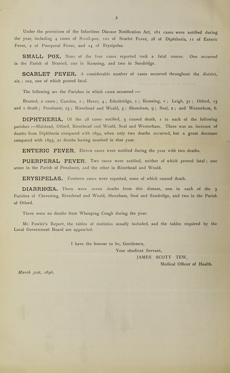 Under the provisions of the Infectious Disease Notification Act, i6i cases were notified during the year, including 4 cases of Small-pox, 102 of Scarlet Fever, 28 of Diphtheria, ii of Enteric Fever, 2 of Puerperal Fever, and 14 of Erysipelas. SMALL POX. None of the four cases reported took a fatal course. One occurred in the Parish of Brasted, one in Kemsing, and two in Sundridge. SCARLET FEVER. A considerable number of cases occurred throughout the district, viz. : 102, one of which proved fatal. The following are the Parishes in which cases occurred :— Brasted, 2 cases ; Cowden, i ; Hever, 4 ; Edenbridge, i ; Kemsing, i ; Leigh, 31 ; Otford, 15 and I death ; Penshurst, 25 ; Riverhead and Weald, 5 ; Shoreham, 9 ; Seal, 2 ; and Westerham, 6. DIPHTHERIA. Of the 28 cases notified, 5 caused death, i in each of the following parishes ;—Halstead, Otford, Riverhead and Weald, Seal and Westerham. There was an increase of deaths from Diphtheria compared with 1894, when only two deaths occurred, but a great decrease compared with 1893, 21 deaths having resulted in that year. ENTERIC FEVER. Eleven cases were notified during the year with two deaths. PUERPERAL FEVER. Two cases were notified, neither of which proved fatal ; one arose in the Parish of Penshurst, and the other in Riverhead and Weald. ERYSIPELAS. Fourteen cases were reported, none of which caused death. DIARRHOEA. There were seven deaths from this disease, one in each of the 5 Parishes of Chevening, Riverhead and Weald, Shoreham, Seal and Sundridge, and two in the Parish of Otford. There were no deaths from Whooping Cough during the year. Mr. Fowler’s Report, the tables of statistics usually included, and the tables required by the Local Government Board are appended. I have the honour to be. Gentlemen, Your obedient Servant, JAMES SCOTT TEW, Medical Officer of Health. March 31st, i8g6.