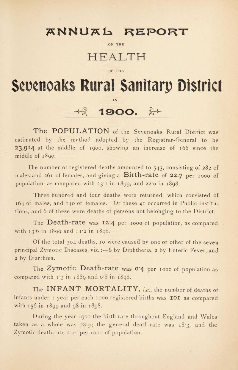 F^Epoi^’T ON THE HEALTH OF THE $eocnoak$ Rural Sanitarp District IN i©oo. The POPULATION of the Sevenoaks Rural District was estimated by the method adopted b}' the Registrar-General to be 23,914 at the middle of igoo, showing an increase of 166 since the middle of i8gg. The number of registered deaths amounted to 543, consisting of 282 of males and 261 of females, and giving a Birth-rate of 22-7 per 1000 of population, as compared with 23'i in 1899, and 22'o in 1898. Three hundred and four deaths were returned, which consisted of 164 of males, and 140 of females. Of these 41 occurred in Public Institu¬ tions, and 6 of these were deaths of persons not belonging to the District. The D0ath-rate was I2’4 per 1000 of population, as compared with I3'6 in 1899 ^ 1898. Of the total 304 deaths, 10 were caused by one or other of the seven principal Zymotic Diseases, viz. :■—6 by Diphtheria, 2 by Enteric Fever, and 2 by Diarrhoea. The Zymotic Death-rate was 0*4 per 1000 of population as compared with [‘3 in 1889 and o‘8 in 1898. The INFANT MORTALITY, z.e., the number of deaths of infants under i year per each 1000 registered births was lOI as compared with 156 in 1899 and 98 in 1898. During the year 1900 the birth-rate throughout England and Wales taken as a whole was 28^9; the general death-rate was i8'3, and the Zymotic death-rate 2'oo per 1000 of population.