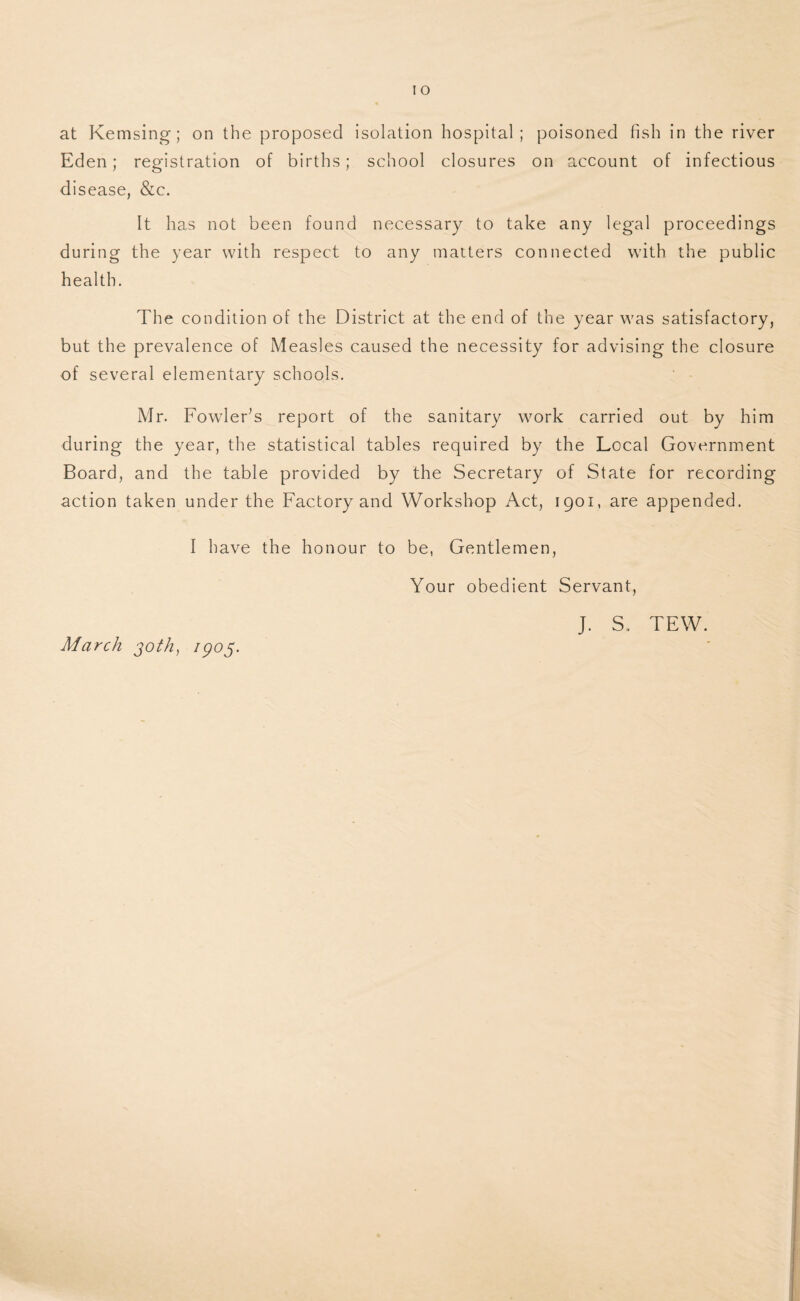 Eden; registration of births; school closures on account of infectious disease, &c. It has not been found necessary to take any legal proceedings during the year with respect to any matters connected with the public health. The condition of the District at the end of the year was satisfactory, but the prevalence of Measles caused the necessity for advising the closure of several elementary schools. Mr. FowleFs report of the sanitary work carried out by him during the year, the statistical tables required by the Local Government Board, and the table provided by the Secretary of State for recording action taken under the Factory and Workshop Act, 1901, are appended. I have the honour to be, Gentlemen, Your obedient Servant, March joth, 1905. J. S. TEW.