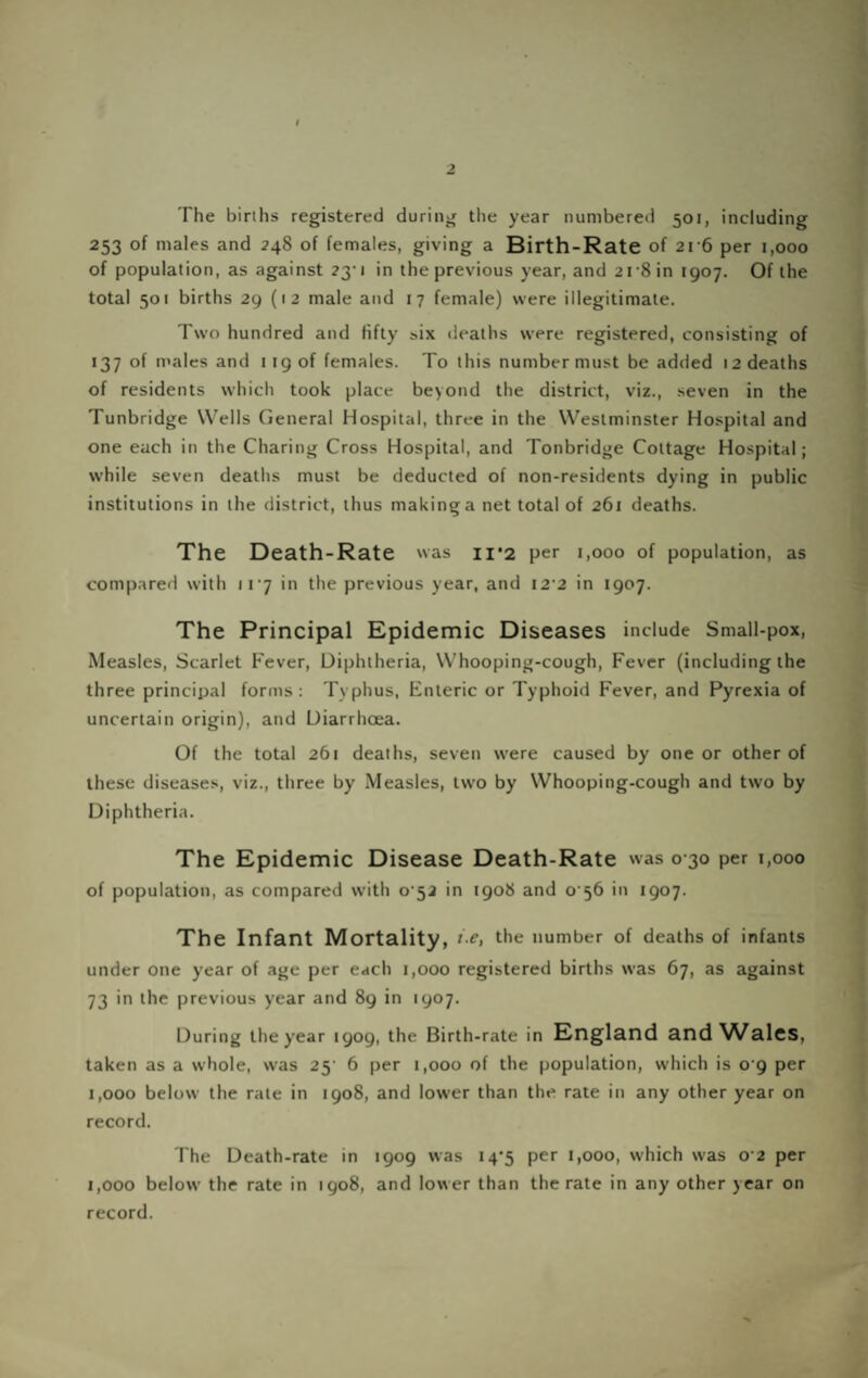 V The birihs registered during the year numbered 501, including 253 of males and 248 of females, giving a Birth-Rate of 2r6 per 1,000 of population, as against 23*1 in the previous year, and 21'8 in 1907. Of the total 501 births 29 (1 2 male and 17 female) were illegitimate. Two hundred and fifty six deaths were registered, consisting of 137 of males and 119 of females. To this number must be added 12 deaths of residents which took place beyond the district, viz., seven in the Tunbridge Wells General Hospital, three in the Westminster Hospital and one each in the Charing Cross Hospital, and Tonbridge Cottage Hospital; while seven deaths must be deducted of non-residents dying in public institutions in the district, thus making a net total of 261 deaths. The Death-Rate as 11*2 per 1,000 of population, as compared with ir7 in the previous year, and i2'2 in 1907. The Principal Epidemic Diseases include Small-pox, Measles, Scarlet Fever, Diphtheria, Whooping-cough, Fever (including the three principal forms: Typhus, Enteric or Typhoid Fever, and Pyrexia of uncertain origin), and Diarrhoea. Of the total 261 deaths, seven were caused by one or other of these diseases, viz., three by Measles, two by Whooping-cough and two by Diphtheria. The Epidemic Disease Death-Rate was 0 30 per 1,000 of population, as compared with o’52 in 1908 and 0 56 in 1907. The Infant Mortality, i-e, the number of deaths of infants under one year of age per each 1,000 registered births was 67, as against 73 in the previous year and 89 in 1907. During the year 1909, the Birth-rate in England and^A^ales, taken as a whole, was 25' 6 per 1,000 of the population, which is o‘9 per 1,000 below the rate in 1908, and lower than the rate in any other year on record. The Death-rate in 1909 was 14'5 per 1,000, which was 0 2 per 1,000 below the rate in 1908, and lower than the rate in any other year on record.