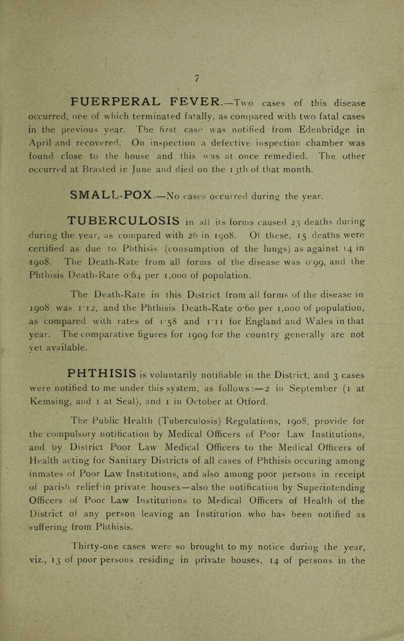 PUERPERAL FEVER.-Tvvo cases of this disease occurred, ore of which terminated fatally, as com|)ared with two fatal cases in the previous year. The first case was notified from Edenbridge in A|)ril and recovered. On inspection a defective inspection chamber w'as found close to llie house and this was at once remedied. The other occurred at Rrasted in June and died on the 13th of that month. SMALL-POX .—No cases occurred during the year. TUBERCULOSIS m all its forms caused 23 deaths during during the year, as compared w'ith 2b in 1908. Of these, 15 deaths were certified as due to Phthisis (consumption of the lungs) as against 14 in 1908. The Death-Rate from all forms of the disease was o'gg, and the Phthisis Death-Rate 0 64 per 1,000 of population. The Death-Rate in this District from all forms of the disease in 1908 was i'i2, and the Phthisis Death-Rate o'6o per 1,000 of population, as compared with rates of i'58 and rii for England and Wales in that year. The comparative figures for 1909 for the country generally are not yet available. PHTHISIS is voluntarily notifiable in the District, and 3 cases w'ere notified to me under this system, as follows:—2 in September (i at Kemsing, and 1 at Seal), and i in October at Otford. Tl'.e Public Health (Tuberculosis) Regulations, 1908, provide for the compulsory notification by Medical Officers of Poor Law' Institutions, and by District Poor Law' Medical Officers to the Medical Officers of Health acting for Sanitary Districts of all cases of Phthisis occuring among inmates of Poor Law Institutions, and also among poor persons in receipt of pari>h relief in private houses — also the notification by Superintending Officers of Poor Law Institutions to Medical Officers of Health of the District of any person leaving an Institution who has been notified as suffering from Phthisis. Thirty-one cases were so brought to my notice during the year, viz., 13 of poor persons residing in private houses, 14 of persons in the