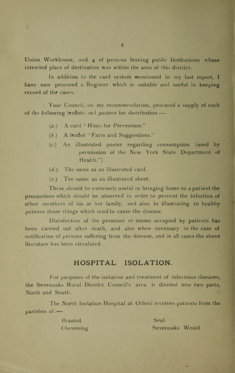intended place of destination was within the area of this district. In addition to the card system mentioned in my last report, 1 have now procured a Register which is suitable and useful in keeping record of the cases. Your Council, on mv recommendation, procured a supply of each of the following leaflets .ind posters for distribution :— (a.) A card “ Hints for Prevention.” (d.) A leaflet ” Facts and Suggestions.” (c.) .^n illustrated poster regarding consumption (used by permission of the New York State Department of Health.”) (r/.) The same as an illustrated card. {e.) The same as an illustrated sheet. These should be extremely useful in bringing home to a patient the precautions which should be observed in order to prevent the infection of other members of his or her family, and also in illustrating to healthy persons those things which tend to cause the disease. Disinfection of the premises or rooms occupied by patients has been carried out after death, and also when necessary in the case of notification of persons suffering from the disease, and in all cases the above literature has been circulated. HOSPITAL ISOLATION. For purposes of the isolation and treatment of infectious diseases, the Sevenoaks Rural District Council’s area is divided into two parts, North and South. 'Fhe North Isolation Hospital at Otford receives patients from the parishes of:— Mrasted Seal Chevening Sevenoaks Weald