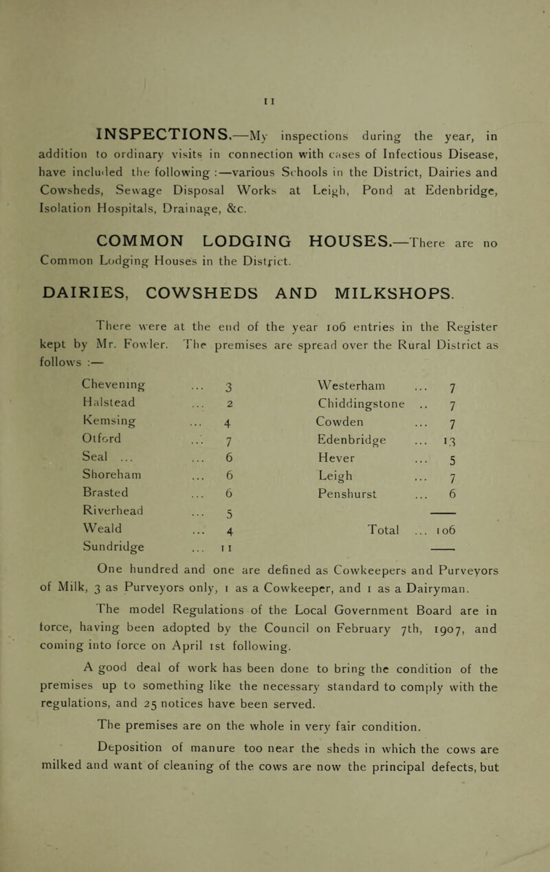 addition to ordinary visits in connection with cases of Infectious Disease, have included the following :—various Sc hools in the District, Dairies and Cowsheds, Sewage Disposal Works at Leigh, Pond at Edenbridge, Isolation Hospitals, Drainage, &c. COMMON LODGING HOUSES. —There are no Common LcMging Houses in the Distfict. DAIRIES, COWSHEDS AND MILKSHOPS. There were at the end of the year 106 entries in the Register kept by Mr. Fowler. rhe premises are spread over the R ural District as follows :— Chevening ••• 3 Westerham ... 7 Halstead 2 Chiddingstone •• 7 Kemsing 4 Cowden ... 7 Olford 7 Edenbridge ... 13 Seal ... ... 6 Hever ••• 5 Shoreham 6 Leigh 7 Brasted 6 Penshurst ... 6 Riverhead 5 Weald 4 Total ... 106 Sundridge 0 II One hundred and one are defi ned as Cowkeepers and Purveyors of Milk, 3 as Purveyors only, I as a Cow keeper, and i as a Dairyman. The model Regulations of the Local Government Board are in force, having been adopted by the Council on February yth, 1907, and coming into force on April ist following. A good deal of work has been done to bring the condition of the premises up to something like the necessary standard to comply with the regulations, and 25 notices have been served. The premises are on the whole in very fair condition. Deposition of manure too near the sheds in which the cows are milked and want of cleaning of the cows are now the principal defects, but
