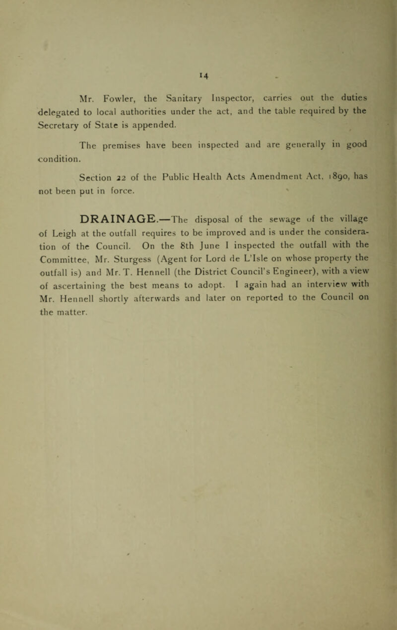 Mr. Fowler, the Sanitary Inspector, carries out the duties delegated to local authorities under the act, and the table required by the Secretary of State is appended. The premises have been inspected and are generally in good condition. Section 22 of the Public Health Acts Amendment Act. 1890, has not been put in force. ' DRAINAGE. —The disposal of the sewage of the village of Leigh at the outfall requires to be improved and is under the considera¬ tion of the Council. On the 8th June I inspected the outfall with the Committee, Mr. Sturgess (Agent for Lord de L’Isle on whose property the outfall is) and Mr. T. Hennell (the District Council’s Engineer), with a view of ascertaining the best means to adopt. 1 again had an interview with Mr. Hennell shortly afterwards and later on reported to the Council on the matter.