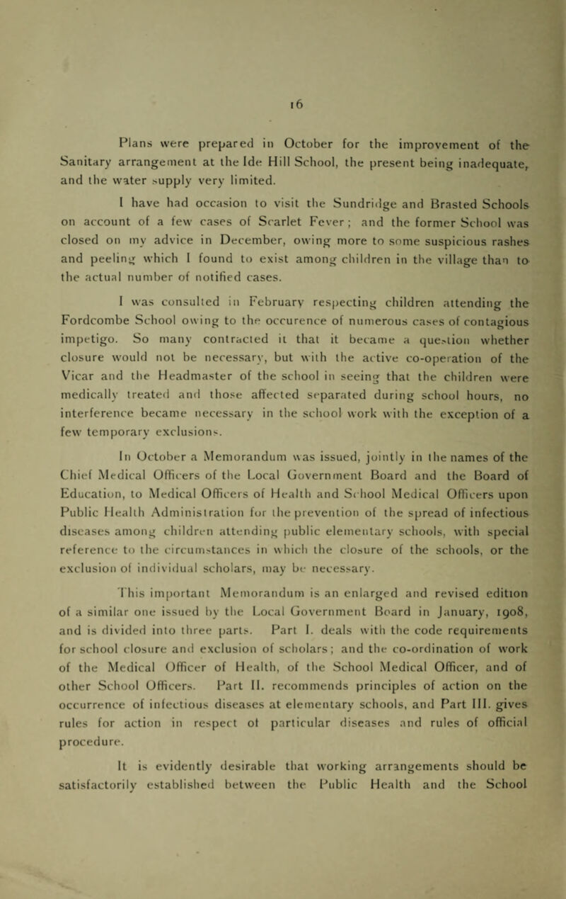 Sanitary arrangement at the Ide Hill School, the present being inadequate, and the water supply very limited. I have had occasion to visit the Sundridge and Brasted Schools on account of a few cases of Scarlet Fever; and the former School was closed on my advice in December, owing more to .some suspicious rashes and peeling which I found to exist among children in the village than ta the actual number of notified cases. I was consulted in February respecting children attending the Fordcombe School owing to the occurence of numerous cases of contagious impetigo. So many contracted it that it became a que.-iion whether closure would not be necessary, but with the active co-operation of the Vicar and the Headmaster of the school in seeing that the children were medically treated and those affected separated during school hours, no interference became necessary in the school work with the exception of a few temporary exclusions. In October a Memorandum was issued, jointly in the names of the Chief Medical Officers of the Local Government Board and the Board of Education, to Medical Officers of Health and School Medical Officers upon Public Health Administration for the prevention of the spread of infectious diseases among children attending public elementary schools, with special reference to the circumstances in which the closure of the schools, or the exclusion of individual scholars, may be necessary. riiis important Memorandum is an enlarged and revised edition of a similar one issued by the Local Government Board in January, 1908, and is divided into three parts. Part 1. deals with the code requirements for school closure and exclusion of scholars; and the co-ordination of work of the Medical (Jfiicer of Health, of the School Medical Officer, and of other School Officers. Part 11. recommends principles of action on the occurrence of infectious diseases at elementary schools, and Part III. gives rules for action in respect of particular diseases and rules of official procedure. It is evidently desirable that working arrangements should be satisfactorily established between the Public Health and the School