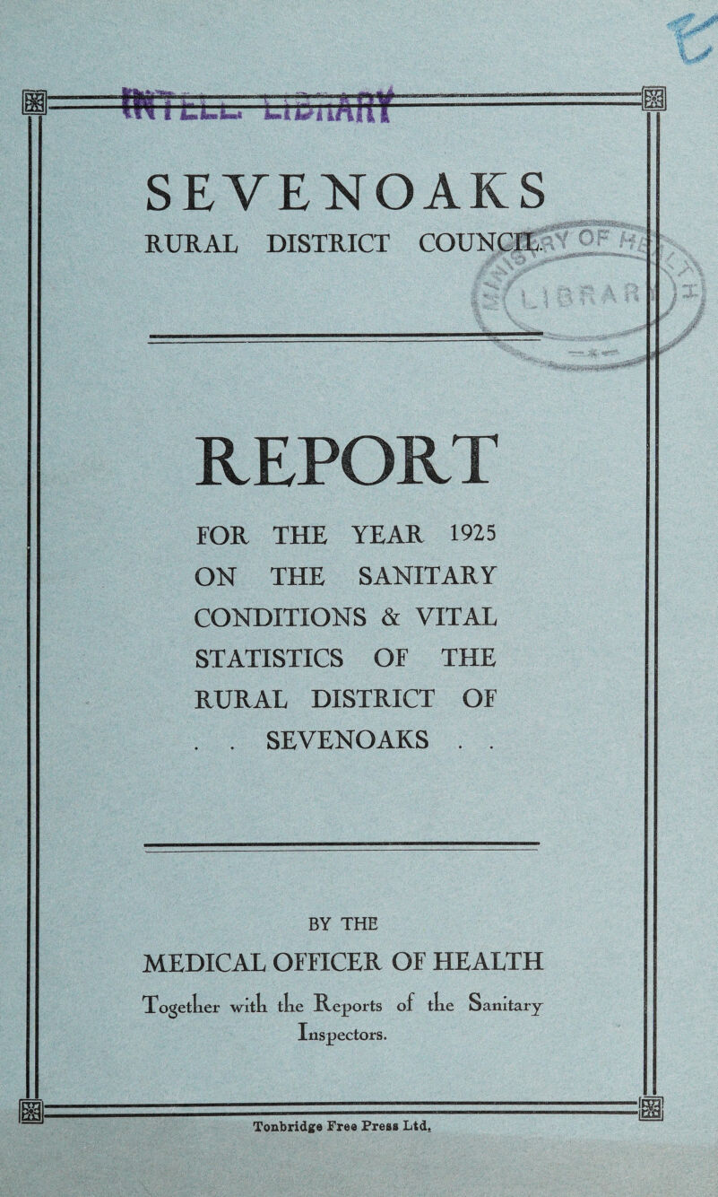 >■' i i I SEVENOAKS RURAL DISTRICT COUNCIL. REPORT FOR THE YEAR 1925 ON THE SANITARY CONDITIONS & VITAL STATISTICS OF THE RURAL DISTRICT OF . . SEVENOAKS . . BY THE MEDICAL OFFICER OF HEALTH Together with the Reports of the Sanitary Inspectors. ■f m Tonbridge Free Press Ltd.