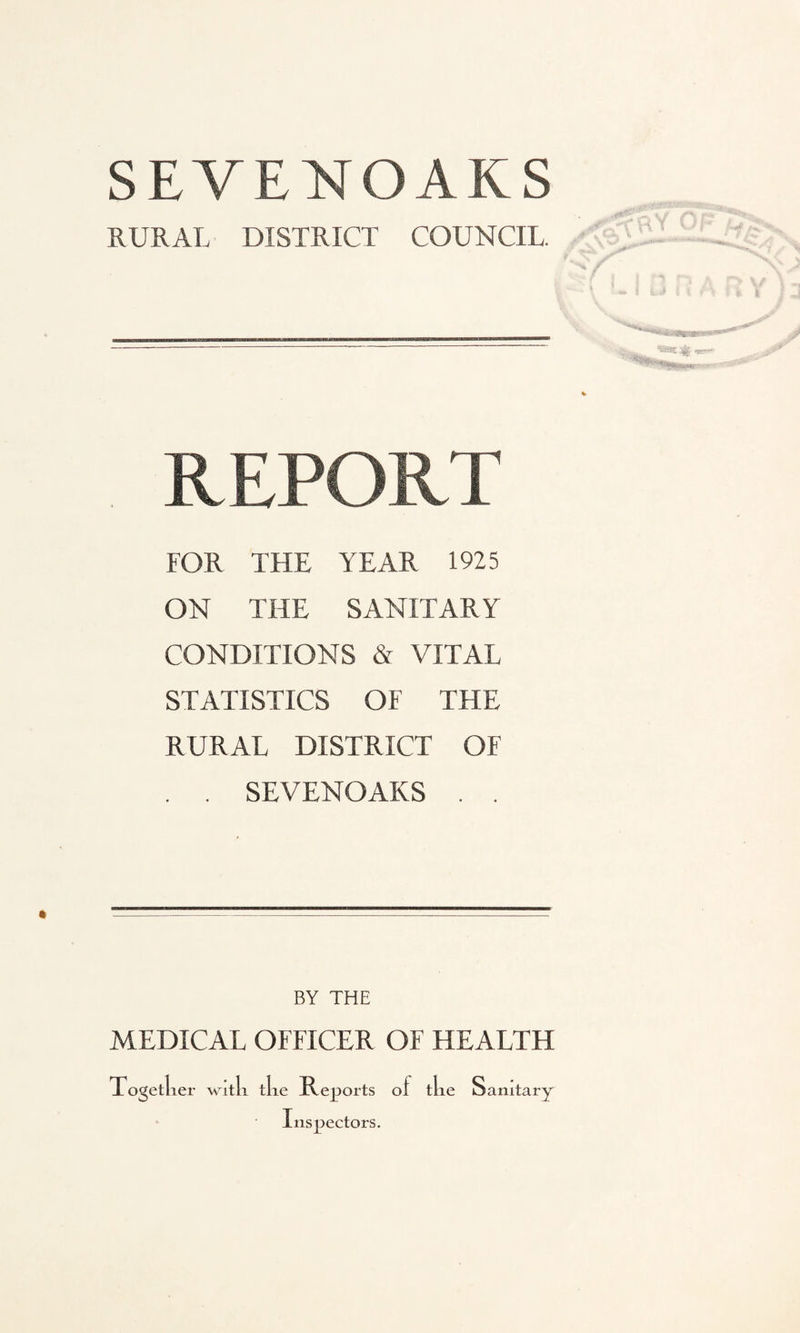 SEVENOAKS RURAL DISTRICT COUNCIL. REPORT FOR THE YEAR 1925 ON THE SANITARY CONDITIONS & VITAL STATISTICS OF THE RURAL DISTRICT OF . . SEVENOAKS . . BY THE MEDICAL OFFICER OF HEALTH Togetl ier with the Reports o f the Sanitary Inspectors.