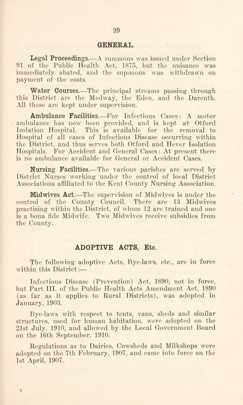 GENERAL. Legal Proceedings.—A summons was issued under Section 91 of the Public Health Act, 1875, but the nuisance was immediately abated, and the summons was withdrawn on payment of the costs. Water Courses.—The principal streams passing through this District are the Medway, the Eden, and the Darenth. All these are kept under supervision. Ambulance Facilities.—For Infectious Cases: A motor , ambulance has now been provided, and is kept at* Otf'ord Isolation Hospital. This is available for the removal to Hospital of all cases of Infectious Disease occurring within the District, and thus serves both Otford and Hever Isolation Hospitals. For Accident and General Cases: At present there is no ambulance available for General or Accident Cases. Nursing Facilities.—The various parishes are served by District Nurses working under the control of local District Associations affiliated to the Kent County Nursing Association. Midwives Act.—The supervision of Midwives is under the control of the County Council. There are 13 Midwives practising within the District, of whom 12 are trained and one is a bona fide Midwife. Two Midwives receive subsidies from the County. ADOPTIVE ACTS, Etc. The following adoptive Acts, Bye-laws, etc., are in force within this District:— Infectious Disease (Prevention) Act, 1890, not in force, but Part III. of the Public Health Acts Amendment Act, 1890 (as far as it applies to Rural Districts), was adopted in January, 1903. Bye-laws with respect to tents, vans, sheds and similar structures, used for human habitation, were adopted on the 21st July, 1910, and allowed by the Local Government Board on the 16th September, 1910. Regulations as to Dairies, Cowsheds and Milkshops were adopted on the 7th February, 1907, and came into force on the 1st April, 1907. •v