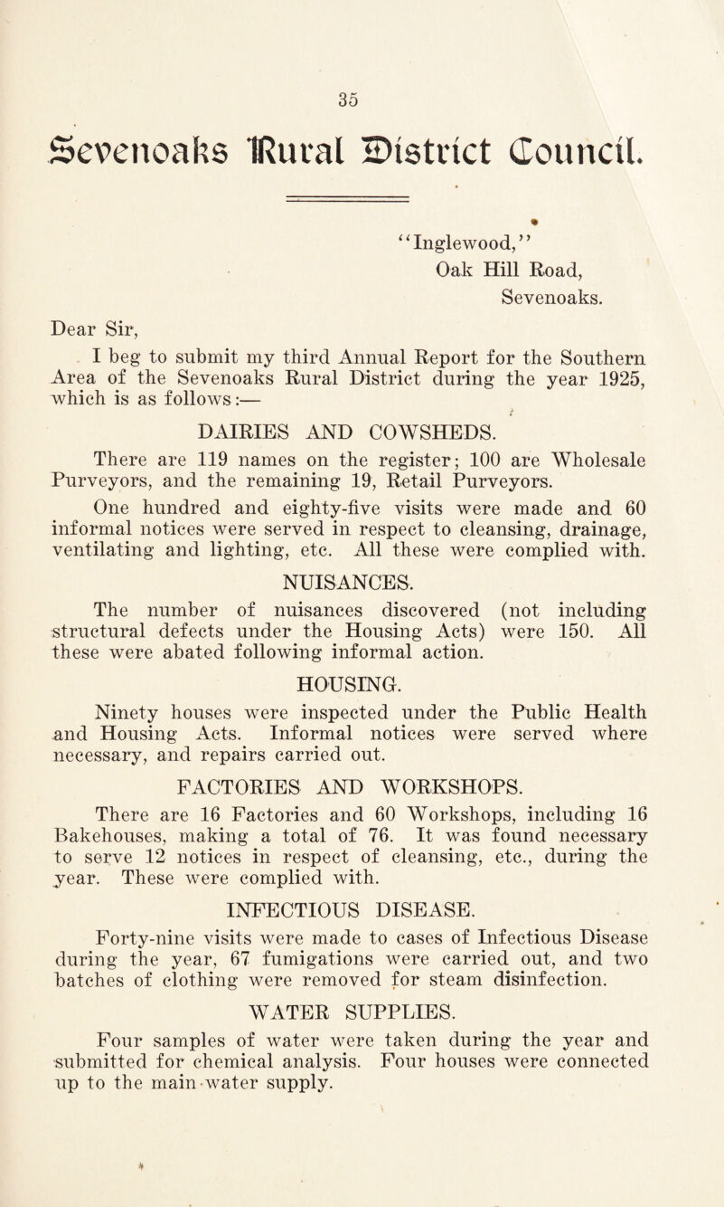 Sevenoaks IRural district Council * “Inglewood,” Oak Hill Road, Sevenoaks. Dear Sir, I beg to submit my third Annual Report for the Southern Area of the Sevenoaks Rural District during the year 1925, which is as follows :— DAIRIES AND COWSHEDS. There are 119 names on the register ; 100 are Wholesale Purveyors, and the remaining 19, Retail Purveyors. One hundred and eighty-five visits were made and 60 informal notices were served in respect to cleansing, drainage, ventilating and lighting, etc. All these were complied with. NUISANCES. The number of nuisances discovered (not including structural defects under the Housing Acts) were 150. All these were abated following informal action. HOUSING. Ninety houses were inspected under the Public Health and Housing Acts. Informal notices were served where necessary, and repairs carried out. FACTORIES AND WORKSHOPS. There are 16 Factories and 60 Workshops, including 16 Bakehouses, making a total of 76. It was found necessary to serve 12 notices in respect of cleansing, etc., during the year. These were complied with. INFECTIOUS DISEASE. Forty-nine visits were made to cases of Infectious Disease during the year, 67 fumigations were carried out, and two batches of clothing were removed for steam disinfection. WATER SUPPLIES. Four samples of water were taken during the year and •submitted for chemical analysis. Four houses were connected up to the main water supply. *