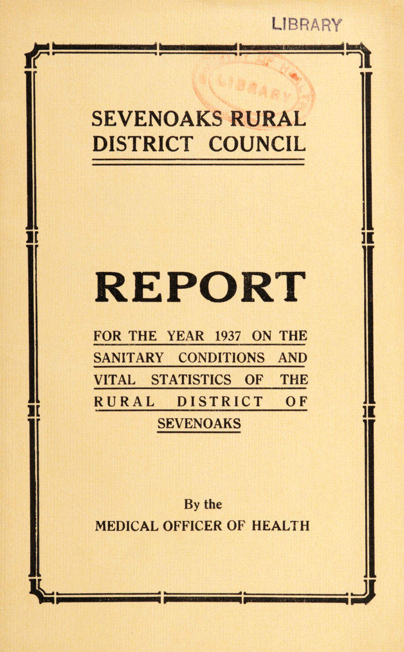 LIBRARY ip- 9 SEVENOAKS RURAL DISTRICT COUNCIL t m * I REPORT FOR THE YEAR 1937 ON THE SANITARY CONDITIONS AND VITAL STATISTICS OF THE i ][ > RURAL DISTRICT OF 4 IV SEVENOAKS JI By the MEDICAL OFFICER OF HEALTH ii J