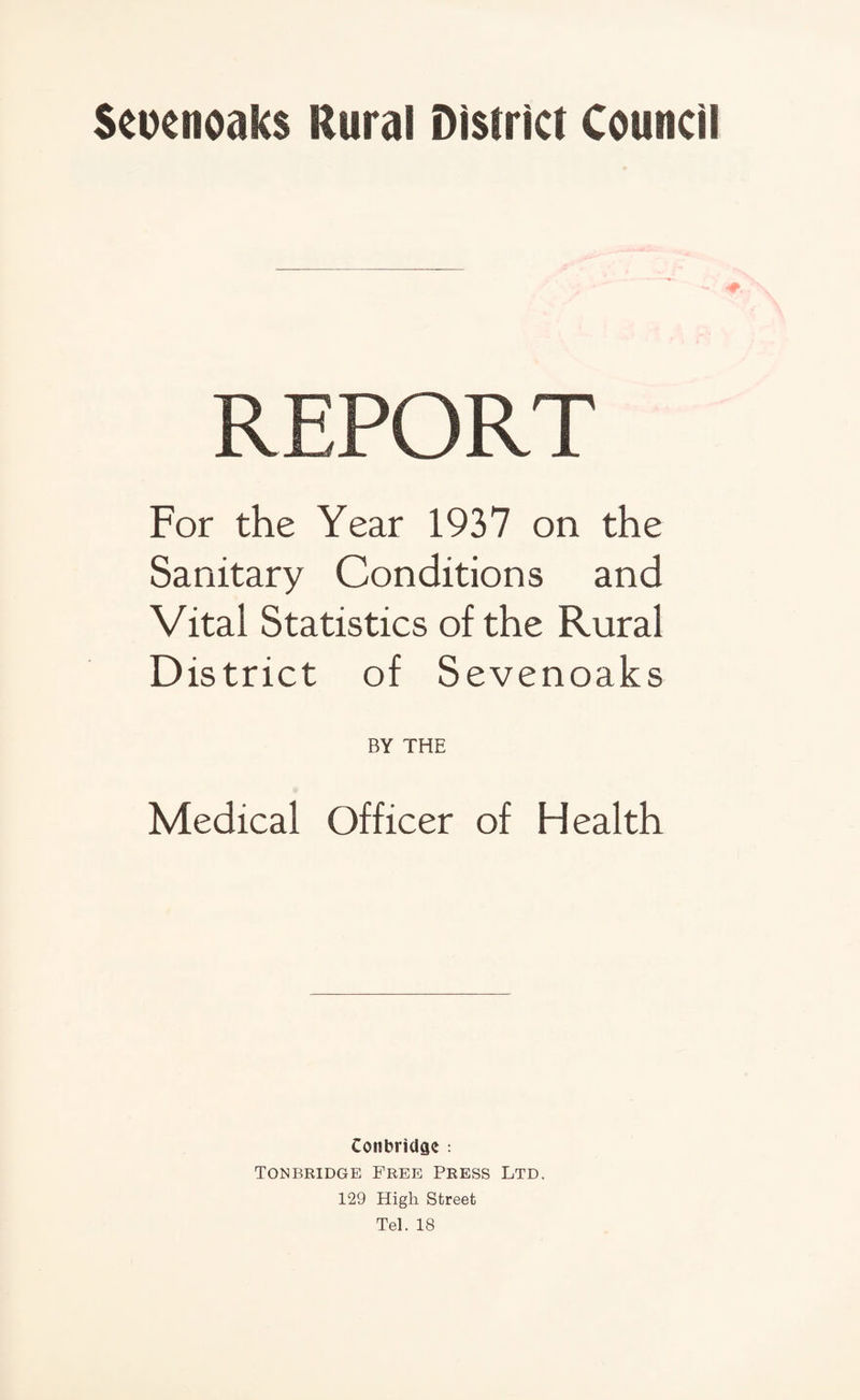 Seuenoaks Rural District Council REPORT For the Year 1937 on the Sanitary Conditions and Vital Statistics of the Rural District of Sevenoaks BY THE Medical Officer of Health ConbriUae : Tonbridge Free Press Ltd. 129 High Street Tel. 18