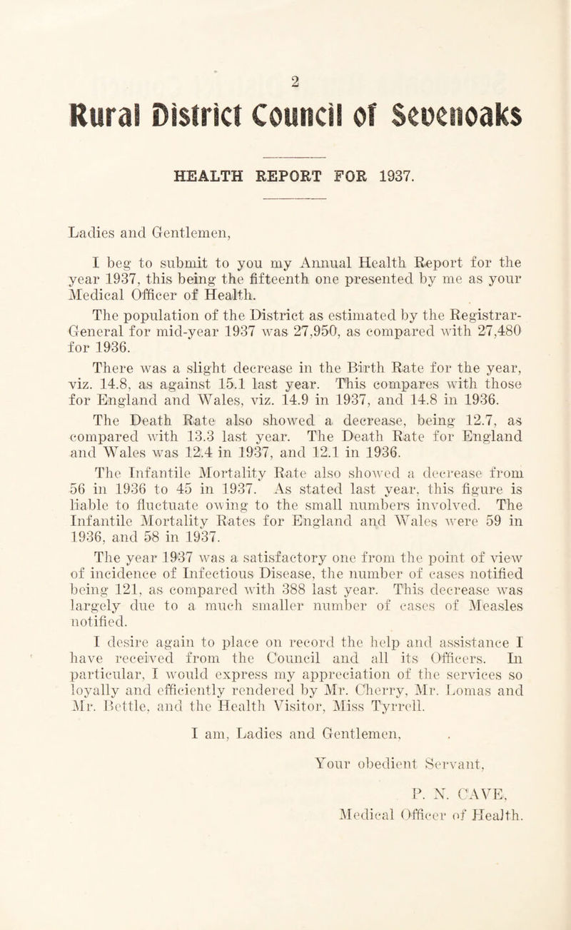 Rural District Council of Scnetioaks HEALTH REPORT FOR 1937. Ladies and Gentlemen, I beg to submit to you my Annual Health Report for the year 1937, this being the fifteenth one presented by me as your Medical Officer of Health. The population of the District as estimated by the Registrar- General for mid-year 1937 was 27,950, as compared with 27,480 for 1936. There was a slight decrease in the Birth Rate for the year, viz. 14.8, as against 15.1 last year. This compares with those for England and Wales, viz. 14.9 in 1937, and 14.8 in 1936. The Death Rate also showed a decrease, being 12.7, as compared with 13.3 last year. The Death Rate for England and Wales was 12.4 in 1937, and 12.1 in 1936. The Infantile Mortality Rate also showed a decrease from 56 in 1936 to 45 in 1937. As stated last year, this figure is liable to fluctuate owing to the small numbers involved. The Infantile Mortality Rates for England and Wales were 59 in 1936, and 58 in 1937. The year 1937 was a satisfactory one from the point of view of incidence of Infectious Disease, the number of cases notified being 121, as compared with 388 last year. This decrease was largely due to a much smaller number of cases of Measles notified. I desire again to place on record the help and assistance I have received from the Council and all its Officers. In particular, I would express my appreciation of the services so loyally and efficiently rendered by Mr. Cherry, Mr. Lomas and Mr. Bottle, and the Health Visitor, Miss Tyrrell. I am, Ladies and Gentlemen, Your obedient Servant, P. N. CAVE, Medical Officer of HeaJth.