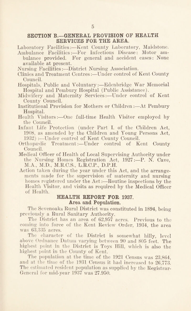 SECTION B.—GENERAL PROVISION OF HEALTH SERVICES FOR THE AREA. Laboratory Facilities :—Kent County Laboratory, Maidstone. Ambulance Facilities:—For Infectious Disease: Motor am¬ bulance provided. For general and accident cases: None available at present. Nursing Facilities :—District Nursing Association. Clinics and Treatment Centres:—Under control of Kent County Council. Hospitals, Public and Voluntary:—Eldenbridge War Memorial Hospital and Pembury Hospital (Public Assistance). Midwifery and Maternity Services:—Under control of Kent County Council. Institutional Provision for Mothers or Children:—At Pembury Hospital. Health Visitors:—One full-time Health Visitor employed by the Council. Infant Life Protection (under Part I. of the Children Act, 1908, as amended by the Children and Young Persons Act, 1932) :—Under control of1 Kent County Council. Orthopaedic Treatment:—Under control of Kent County Council. Medical Officer of Health of Local Supervising Authority under the Nursing Homes Registration Act, 1927:—P. N. Cave, M.A., M.D., M.R.C.S, L.R.C.P., D.P.H. Action taken during the year under this Act, and the arrange¬ ments made for the supervision of maternity and nursing homes registered under the Act:—Routine inspections by the Health Visitor, and visits as required by the Medical Officer of Health. HEALTH REPORT FOR 1937. Area and Population. The Sevenoaks, Rural District was constituted in 1894, being previously a Rural Sanitary Authority. The District has an area of 62,957 acres. Previous to the coming into force of the Kent Review Order, 1934, the area was 63,335 acres. The character of the District is somewhat hilly, level above Ordnance Datum varying between 90 and 805 feet. The highest point in the District is Toys Hill, which is also the highest point in the County of Kent. The population at the time of the 1921 Census was 23,864, and at the time of the 1931 Census it had increased to 26,773. The estimated resident population as supplied by the Registrar- General for mid-year 1937 was 27.950.