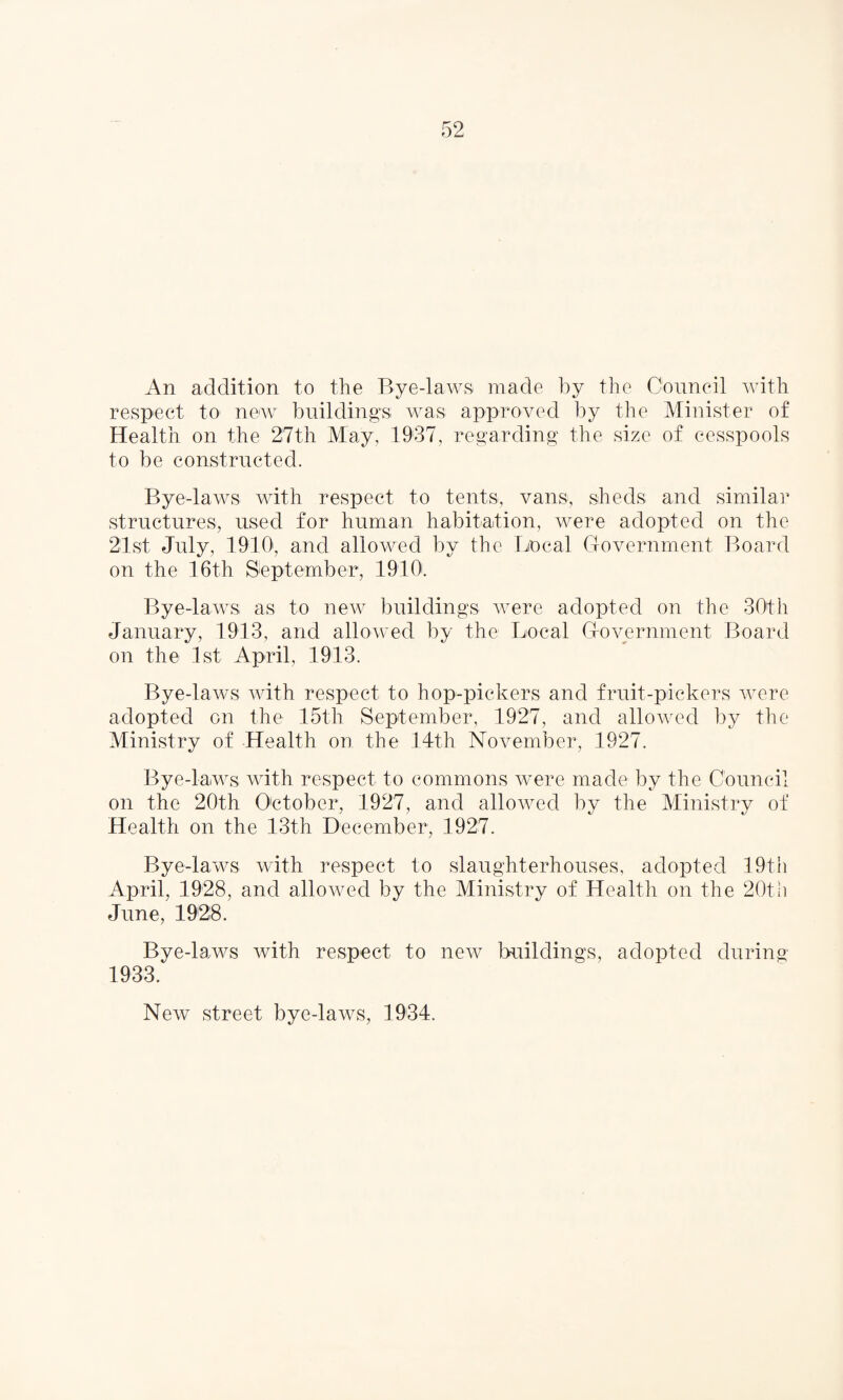 An addition to the Bye-laws made by the Council with respect to newT buildings was approved by the Minister of Health on the 27th May, 1937, regarding the size of cesspools to be constructed. Bye-laws with respect to tents, vans, sheds and similar structures, used for human habitation, were adopted on the 21st July, 1910', and allowed by the Local Government Board on the 16th September, 1910. Bye-laws as to new buildings were adopted on the 30th January, 1913, and allowed by the Local Government Board on the 1st April, 1913. Bye-laws with respect to hop-pickers and fruit-pickers were adopted on the 15th September, 1927, and allowed by the Ministry of Health on the 14th November, 1927. Bye-laws with respect to commons were made by the Council on the 20th October, 1927, and allowed by the Ministry of Health on the 13th December, 1927. Bye-laws with respect to slaughterhouses, adopted 19th April, 1928, and allowed by the Ministry of Health on the 20th June, 1928. Bye-laws with respect to new buildings, adopted during 1933. New street bye-laws, 1934.