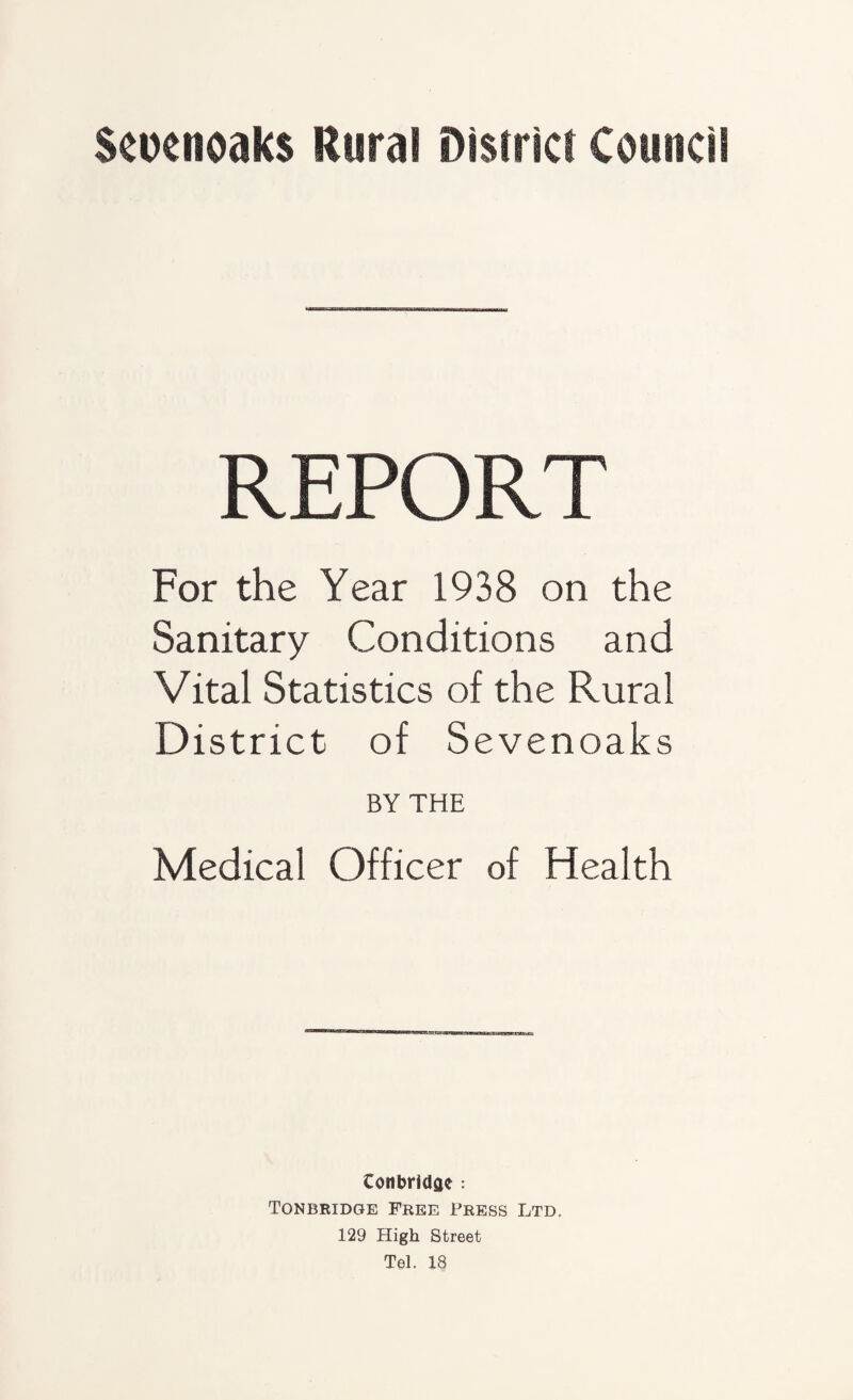 Scocnoaks Rural District Council R E PO R T For the Year 1938 on the Sanitary Conditions and Vital Statistics of the Rural District of Sevenoaks BY THE Medical Officer of Health Conbridae : Tonbridge Free Press Ltd, 129 High Street Tel. 18