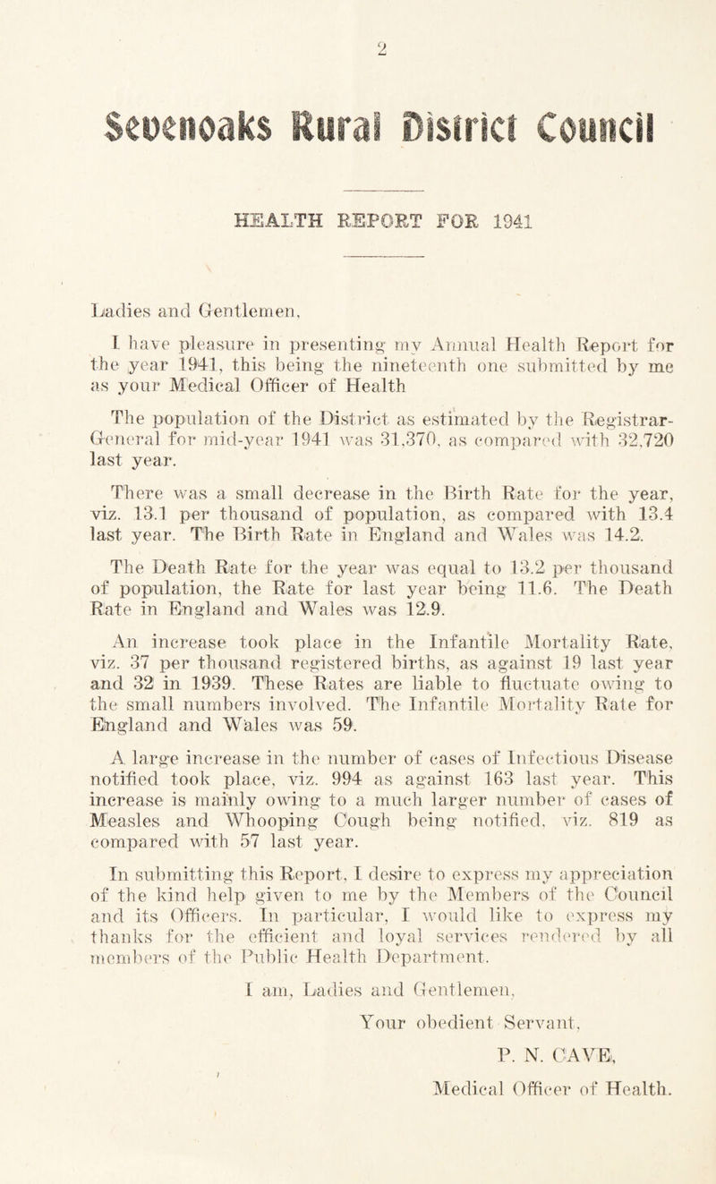 Seuenoaks Rural District Council HEALTH REPORT FOR 1941 Ladies and Gentlemen, I have pleasure in presenting my Annual Health Report for the year .1941, this being the nineteenth one submitted by me as your Medical Officer of Health The population of the District as estimated by the Registrar- General for mid-year 1941 was 31,370, as compared with 32,720 last year. There was a small decrease in the Birth Rate for the year, viz. 13.1 per thousand of population, as compared with 13.4 last year. The Birth Rate in England and Wales was 14.2, The Death Rate for the year was equal to 13.2 per thousand of population, the Rate for last year being 11.6. The Death Rate in England and Wales was 12.9. An increase took place in the Infantile Mortality Rate, viz. 37 per thousand registered births, as against 19 last year and 32 in 1939. These Rates are liable to fluctuate owing to the small numbers involved. The Infantile Mortality Rate for Eingland and Wales was 59. A large increase in the number of cases of Infectious Disease notified took place, viz, 994 as against 163 last year. This increase is mainly owing to a much larger number of cases of Measles and Whooping Cough being notified, viz. 819 as compared with 57 last year. In submitting this Report, I desire to express my appreciation of the kind help given to me by the Members of the Council and its Officers. In particular, I would like to express my thanks for the efficient and loyal services rendered by all members of the Public Health Department, I am, Ladies and Gentlemen, Your obedient Servant, P. N. CAVE, 7 Medical Officer of Health.