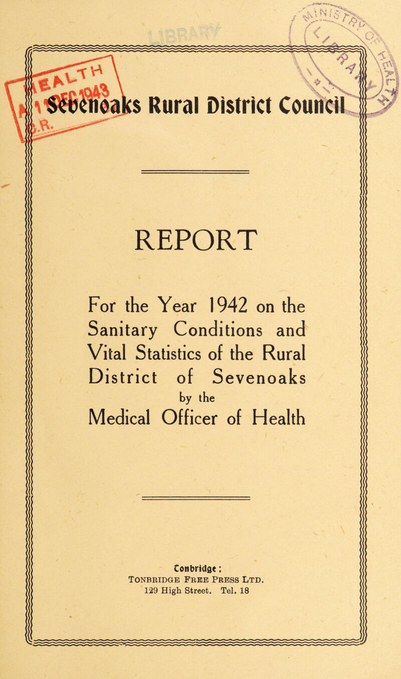 ‘ \\ s Rural District Council REPORT For the Year 1942 on the Sanitary Conditions and Vital Statistics of the Rural District of Sevenoaks by the Medical Officer of Health Cottbridge: Tonbridge Free Press Ltd. 129 High Street. Tel. 18
