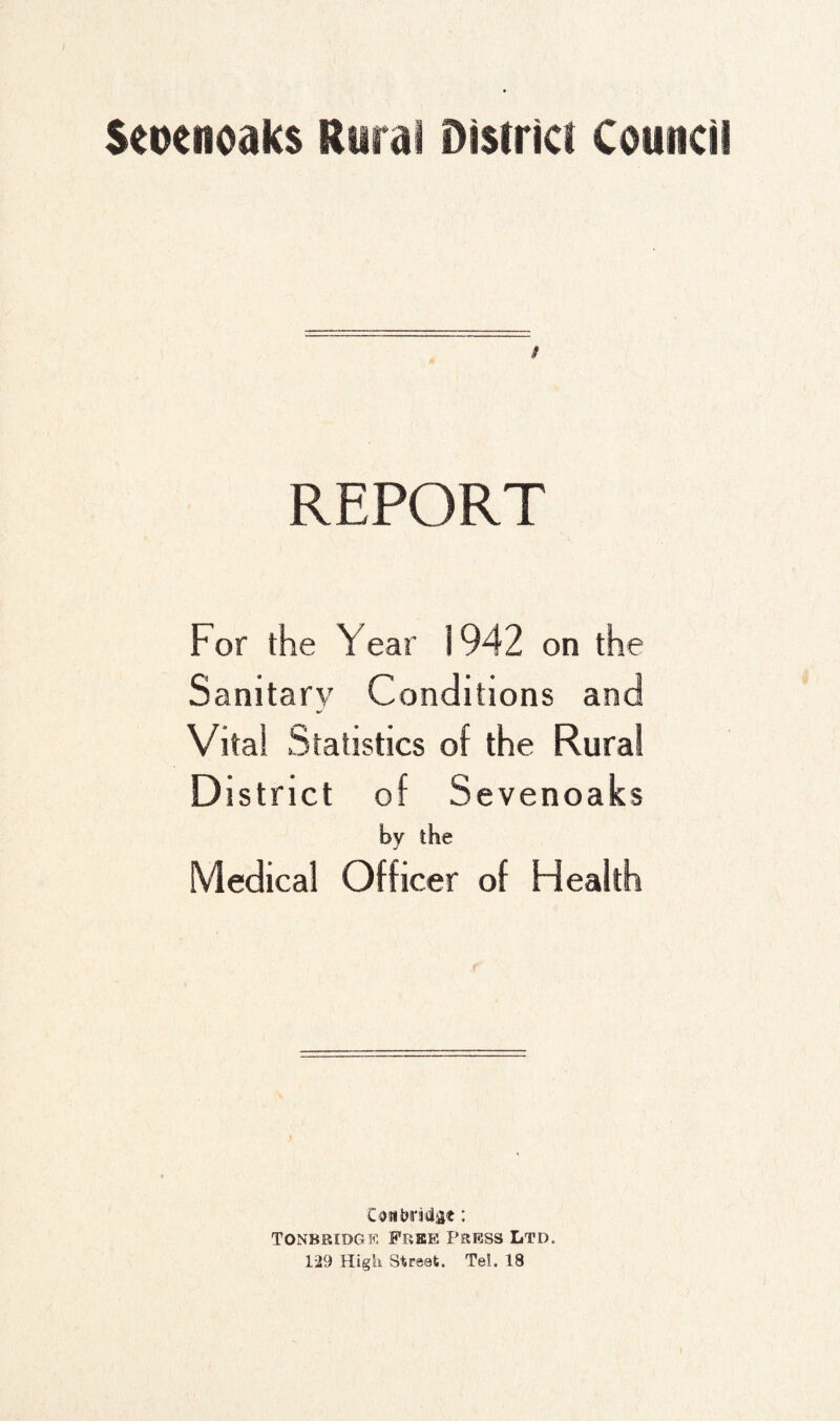 REPORT For the Year 1942 on the Sanitary Conditions and Vital Statistics of the Rural District of Sevenoaks by the Medical Officer of Health Coji'brMgt: TONBBiDGE Free Press Ltd. 129 High Street. Tel. 18