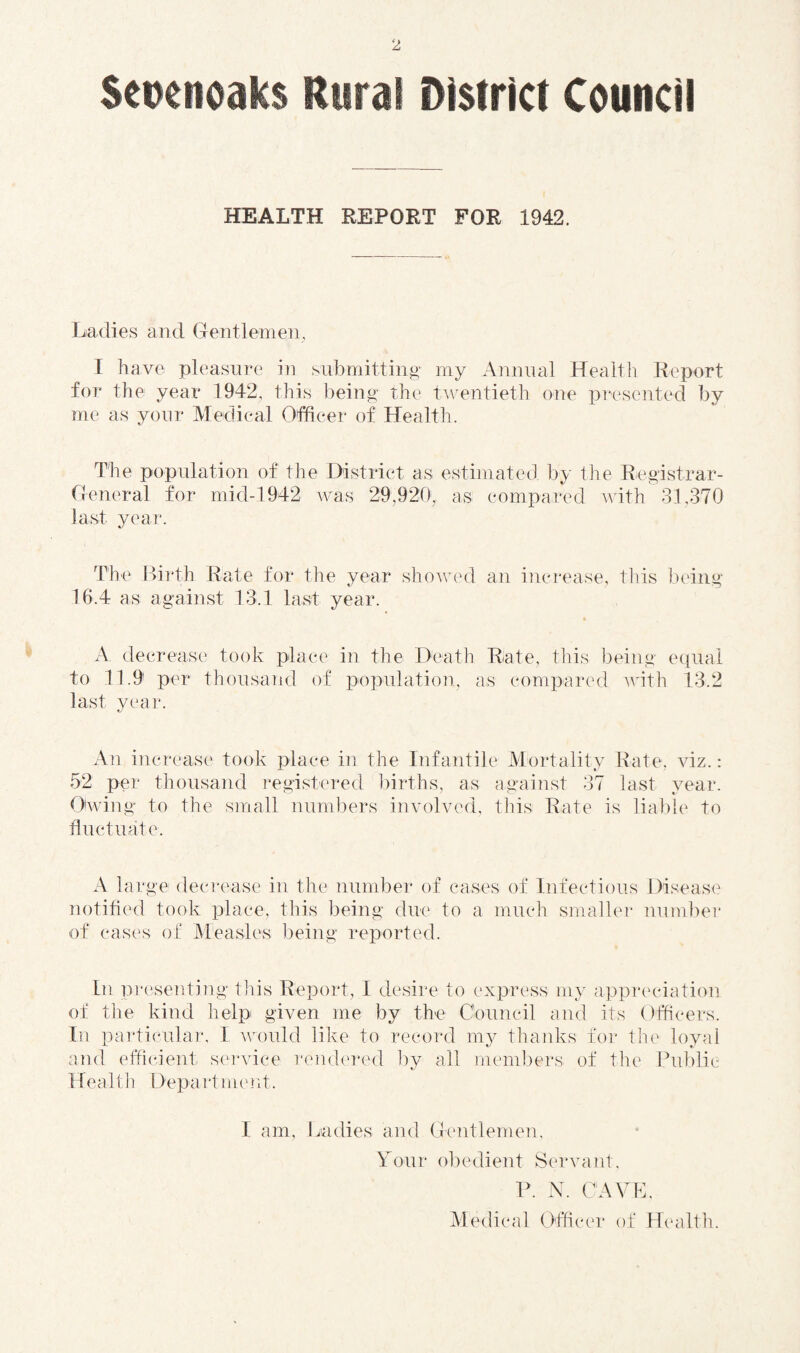 HEALTH REPORT FOR 1942. Ladies and Gentlemen, I have pleasure in submitting my Annual Health Report for the year 1942, this being the twentieth one presented by me as your Medical Officer of Health. The population of the District as estimated by the Registrar- General for mid-1942 was 29,920, as compared Avith 31,370 last year. The l>i]‘th Rate for the year shoAAual an increase, tins ix'iiig 16.4 as against 13.1 last year. A decrease took place in the Death Rate, this being equal to 11.9 per thousaiid of population, as compared Avith 13.2 last year. An increase took place in the Infantile Mortality Rate, auz. : 52 per thousand registered births, as against 37 last year. OAving to the sinall numbers involved, this Rate is liable to fluctuate. A large decrease in the number of cases of Infectious Disease notified took place, this being due to a much smallei- number of case's of Measles l)eing reported. In pre'senting this Report, I desire to express my appreciation of tlie kind help given me by the Council and its Officers. In particular, I AAn)uld like to record my thanks for the loyal and efficient service remh'red by all members of the Public Health Department. I am. Ladies and Gentlemen, Your obedient Servant, R. N. CAVL. Medical Officer of Health.