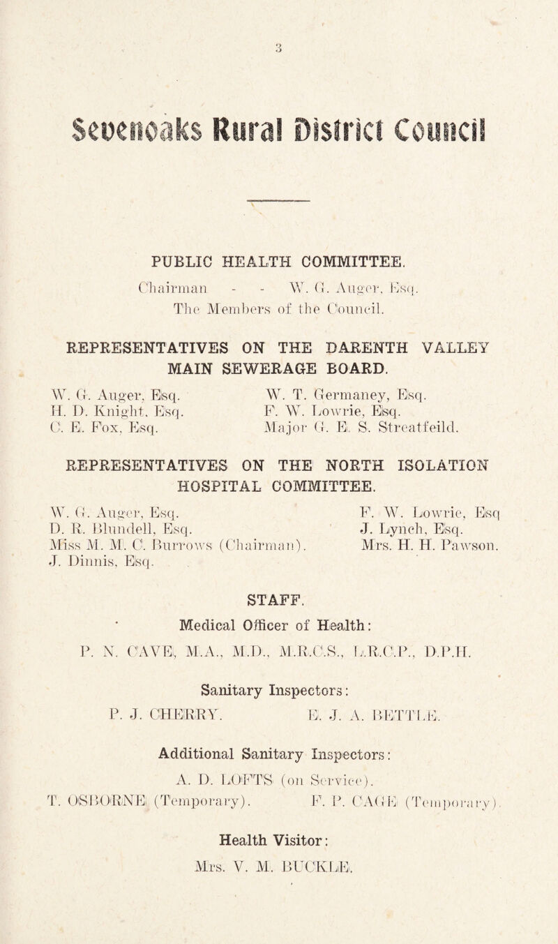 S^Denoiiics Uuml Disfiic! Comidl PUBLIC HEALTH COMMITTEE. Oil airman - - W. (L Aa^ or, l^S(j. Tlie Mem])crs of the Ooiineil. REPRESENTATIVES ON THE DARENTH VALLEY MAIN SEWERAGE BOARD. \V. G. Auger, Eisq. W. T. Germaney, Esq. 11. D. Knight, Esq. P. W. Tmuuie, Eisq. C. E. Fox, Esq. Major G. E, S. Streatfeild. REPRESENTATIVES ON THE NORTH ISOLATION HOSPITAL COMMITTEE. \V. (h Auger, Esq. D. I\. Blundell, Esq. Aliss M. M: C. BurroAvs (ChairmoTi). J. Dinnis, Eisq. F. W. Liowrie, h]isq J. Lynch, Eisq. Mrs. H. H. PaAA^sou. STAFF. Medical Officer of Health: P. N. CAVE, M.A., M.D., Al.R.O.S., IjM.O.W, D.IMf. Sanitary Inspectors: P. J. CHEIRRY. E. J. A. BEiTTLE. T. Additional Sanitary Inspectors: A. D. LllFTS' (on Sc'rvicc')• OlSBORNEi (TemiDorary). F. P. CA(Gv (T(Miij)orary) Health Visitor: Mrs. V. M. BUCKLE.
