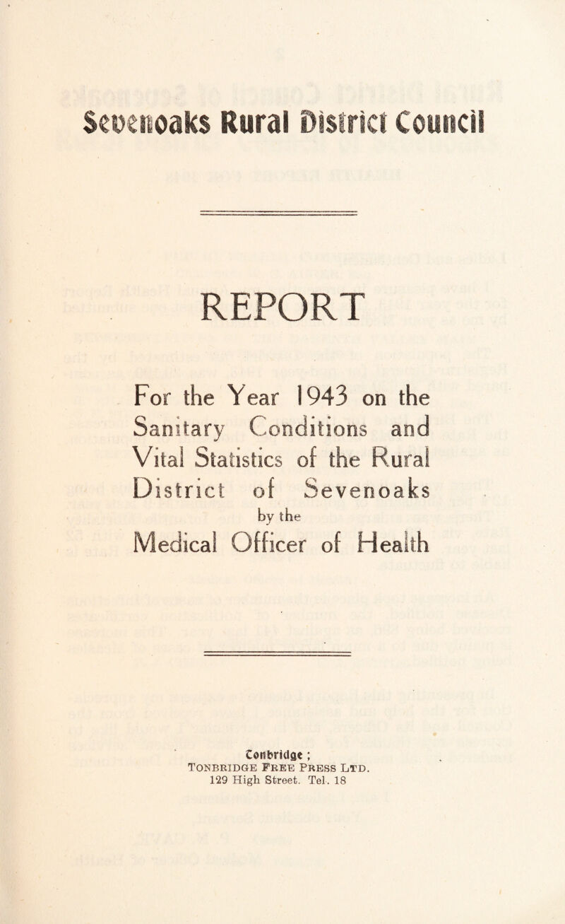 REPORT For the Year 1943 on the Sanitary Conditions aod Vital Statistics of the Coral District of Sevenoaks by the Medical Officer of Health Cottbridae; Tonbridge Free Press Ltd. 129 High Street. Tel. 18