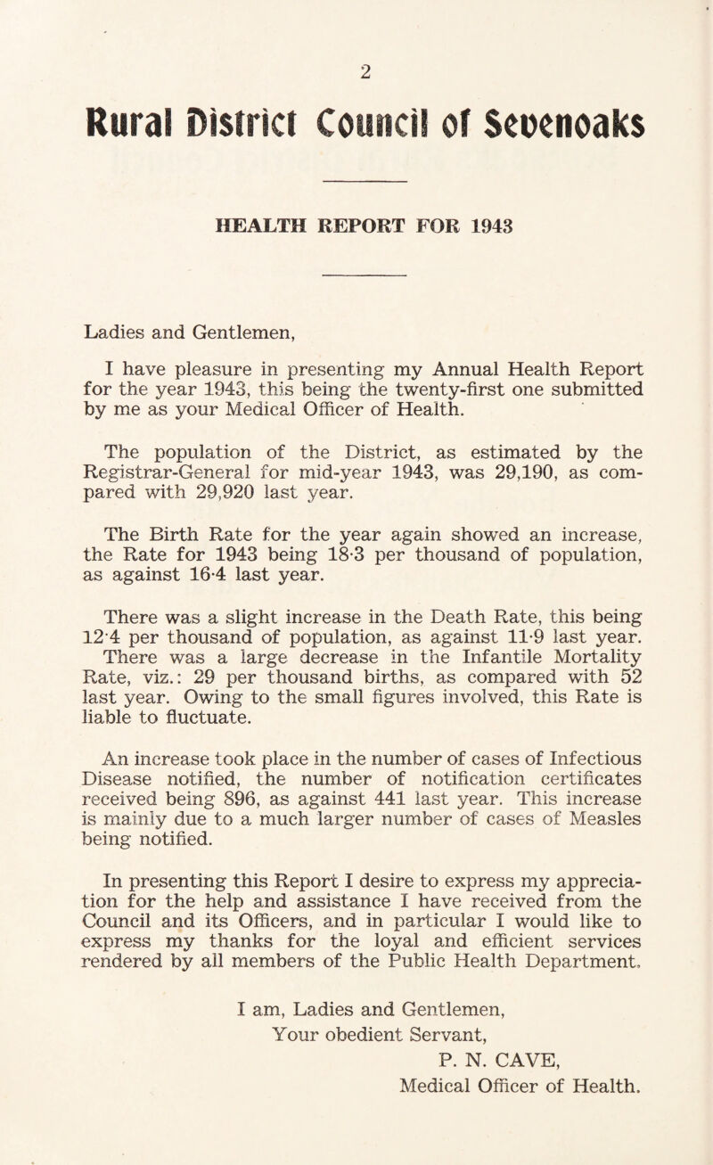Rural District Council of Seuenoaks HEALTH REPORT FOR 1943 Ladies and Gentlemen, I have pleasure in presenting my Annual Health Report for the year 1943, this being the twenty-first one submitted by me as your Medical Officer of Health. The population of the District, as estimated by the Registrar-General for mid-year 1943, was 29,190, as com¬ pared with 29,920 last year. The Birth Rate for the year again showed an increase, the Rate for 1943 being 18-3 per thousand of population, as against 16*4 last year. There was a slight increase in the Death Rate, this being 12 4 per thousand of population, as against 11-9 last year. There was a large decrease in the Infantile Mortality Rate, vis.: 29 per thousand births, as compared with 52 last year. Owing to the small figures involved, this Rate is liable to fluctuate. An increase took place in the number of cases of Infectious Disease notified, the number of notification certificates received being 896, as against 441 last year. This increase is mainly due to a much larger number of cases of Measles being notified. In presenting this Report I desire to express my apprecia¬ tion for the help and assistance I have received from the Council and its Officers, and in particular I would like to express my thanks for the loyal and efficient services rendered by all members of the Public Health Department, I am, Ladies and Gentlemen, Your obedient Servant, P. N. CAVE, Medical Officer of Health.