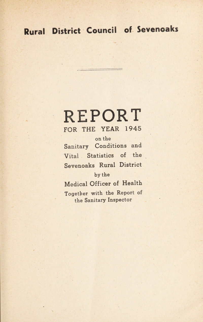 Rural District Council off Sevenoaks REPORT FOR THE YEAR 1945 on the Sanitary Conditions and Vital Statistics of the Sevenoaks Rural District by the Medical Officer of Health Together with the Report of the Sanitary Inspector