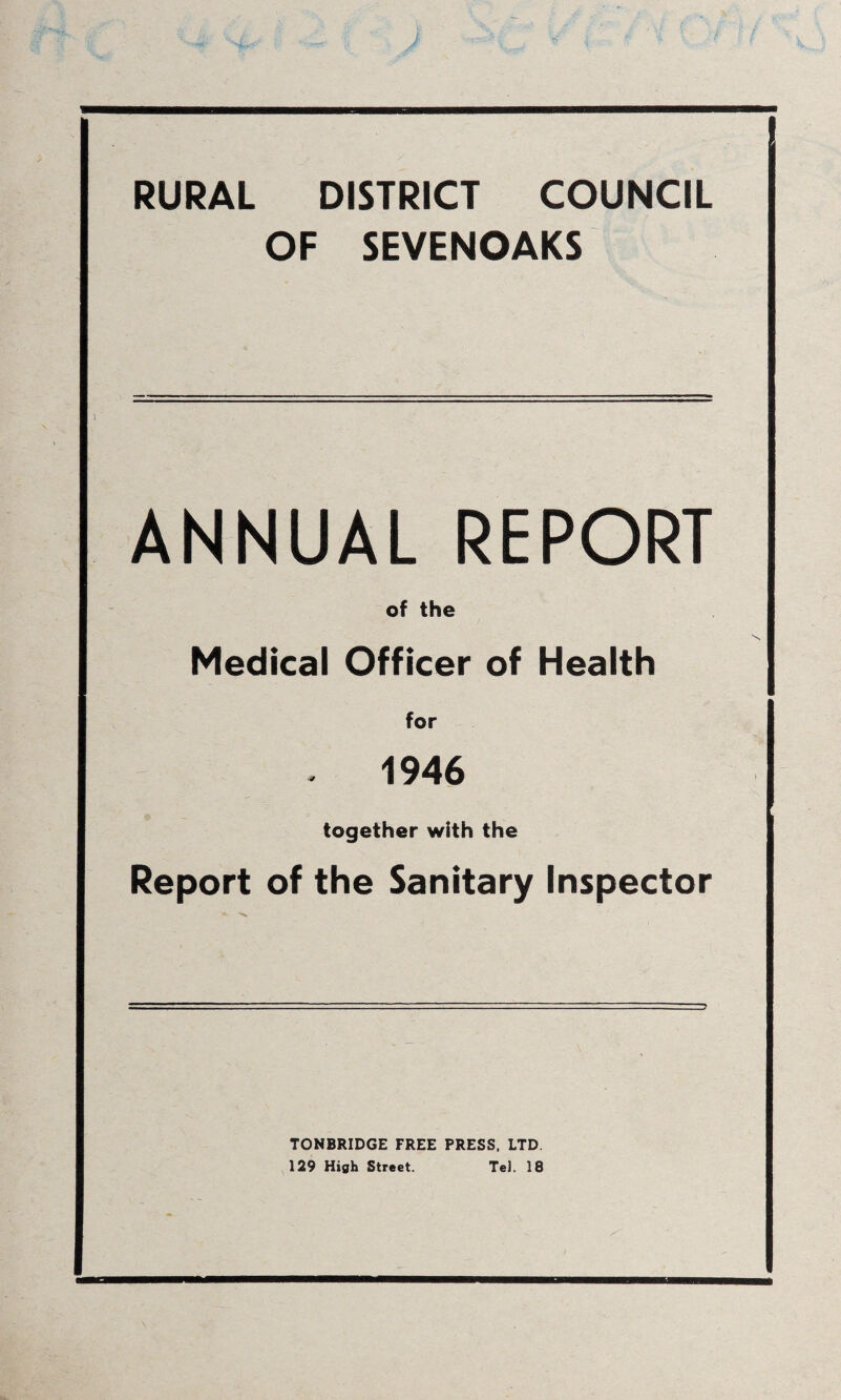RURAL DISTRICT COUNCIL OF SEVENOAKS ANNUAL REPORT of the Medical Officer of Health for 1946 together with the Report of the Sanitary Inspector TONBRIDGE FREE PRESS. LTD. 129 High Street. Tel. 18