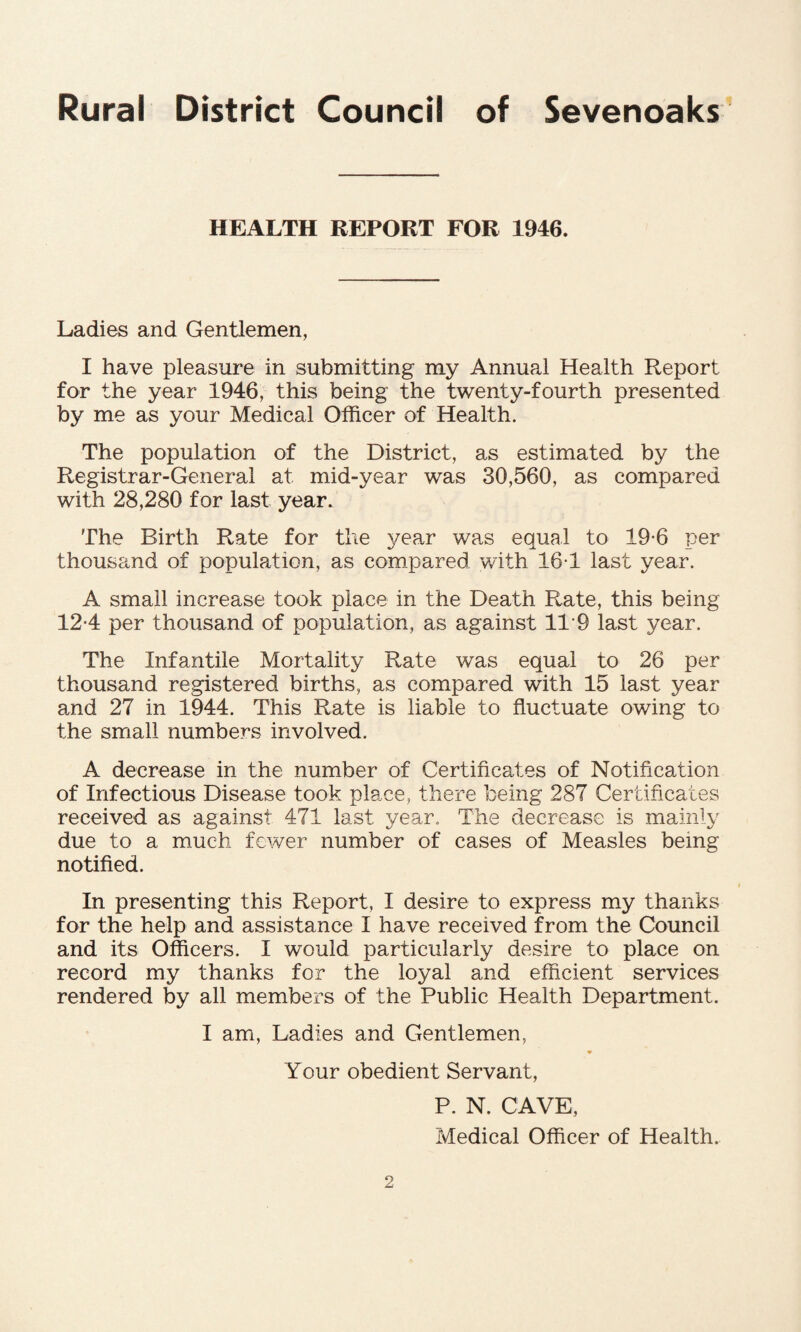 HEALTH REPORT FOR 1946. Ladies and Gentlemen, I have pleasure in submitting my Annual Health Report for the year 1946, this being the twenty-fourth presented by me as your Medical Officer of Health. The population of the District, as estimated by the Registrar-General at mid-year was 30,560, as compared with 28,280 for last year. The Birth Rate for the year was equal to 19*6 per thousand of population, as compared with 16T last year. A small increase took place in the Death Rate, this being 12*4 per thousand of population, as against 11*9 last year. The Infantile Mortality Rate was equal to 26 per thousand registered births, as compared with 15 last year and 27 in 1944. This Rate is liable to fluctuate owing to the small numbers involved. A decrease in the number of Certificates of Notification of Infectious Disease took place, there being 287 Certificates received as against 471 last year. The decrease is mainly due to a much fewer number of cases of Measles being notified. In presenting this Report, I desire to express my thanks for the help and assistance I have received from the Council and its Officers. I would particularly desire to place on record my thanks for the loyal and efficient services rendered by all members of the Public Health Department. I am, Ladies and Gentlemen, ♦ Your obedient Servant, P. N. CAVE,